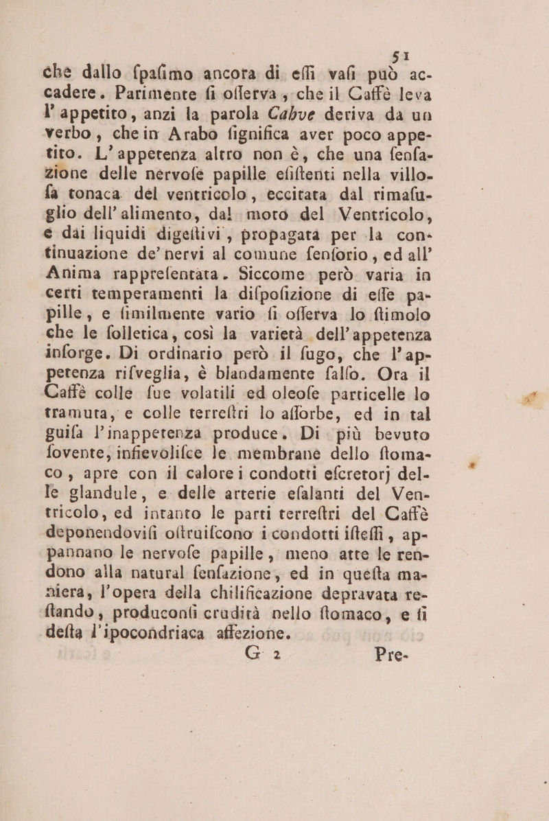 | SI che dallo fpalimo ancora di elfi vali può ac- cadere. Parimente fi olferva., che il Caffè leva I’ appetito, anzi la parola Cabve deriva da un verbo , che in Arabo fignifica aver poco appe- tito. L’appetenza altro non è, che una fenfa- zione delle nervofe papille efiltenti nella villo- fa tonaca del ventricolo, eccitata dal rimafu- glio dell’ alimento, dal. moto del Ventricolo, e dai liquidi digeitivi, propagata per la con- tinuazione de’ nervi al comune fenforio, ed all’ Anima rapprefentata. Siccome però. varia in certi temperamenti la difpofizione di effe pa- pille, e fimilmente vario fi offerva lo ftimolo che le folletica, così la varietà dell’appetenza inforge. Di ordinario però il fugo, che l’ap- petenza rifveglia, è biandamente fallo. Ora il Caffè colle fue volatili ed oleofe particelle lo tramuta, e colle terreltri lo afforbe, ed in tal guila l’inappetenza produce. Di più bevuto fovente, infievolifce le membrane dello floma- co, apre con il calorei condotti efcretorj del- le glandule, e delle arterie efalanti del Ven- tricolo, ed intanto le parti terreftri del Caffè deponendovifi oltruifcono i condotti iltefli , ap- pannano le nervofe papille, meno atte le ren- dono alla natural fenfazione, ed in quefta ma- nera, l’opera della chilificazione depravata re- ftando, produconli cradità nello ftomaco, e fi delta l’ipocondriaca affezione. sù o