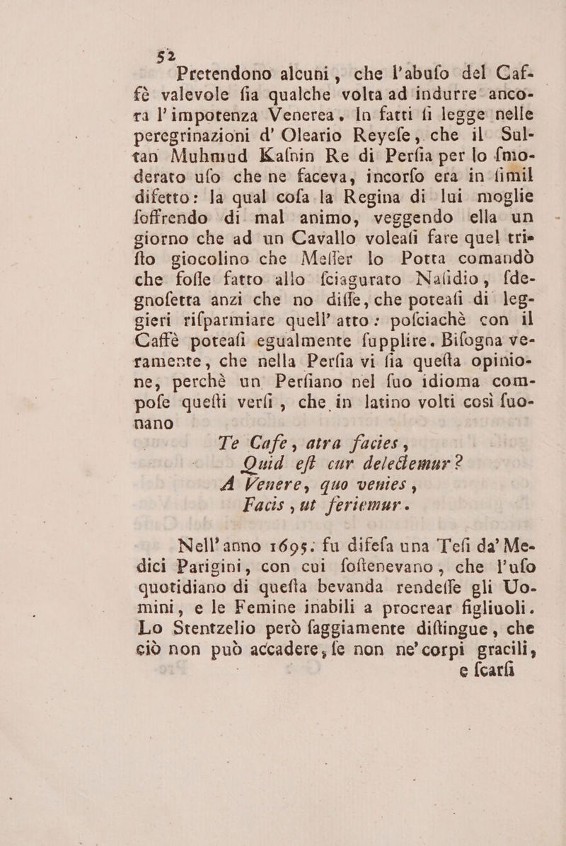 Pretendono alcuni, che l’abufo del Caf- fè valevole fia qualche volta ad'indurre‘anco- ra l'impotenza Venerea. In fatti fi legge nelle peregrinazioni d’ Oleario Reyefe, che il Sul- tan Muhmud Kafnin Re di Perfia per lo {mo- derato ufo che ne faceva, incorfo era in fimil difetto: Ja qual cofa.la Regina di lui moglie foffrendo di mal animo, veggendo ella un giorno che ad un Cavallo voleafi fare quel tri» fto giocolino che Meller lo Potta comandò che fofle fatto allo fciagurato Nalidio, fde- gnofetta anzi che no diffe, che poteafi di leg- gieri rifparmiare quell’ atto: pofciachè con il Caffè poteafi egualmente fupplire. Bifogna ve- ramente, che nella Perfia vi fia queta opinio- ne, perchè un Perfiano nel fuo idioma com- pofe quefti verfi, che in latino volti così fuo- nano I Te Cafe, atra facies, . Quid eft cur deleGemur® A Venere, quo venies, Facis ut fertemur. Nell'anno 1695: fu difefa una Tefi da’ Me- dici Parigini, con cui foftenevano, che l’ufo quotidiano di quefta bevanda rendeffe gli Uo- mini, e le Femine inabili a procrear figliuoli. Lo Stentzelio però faggiamente diftingue , che ciò non può accadere; fe non ne’ corpi gracili, | e {cari