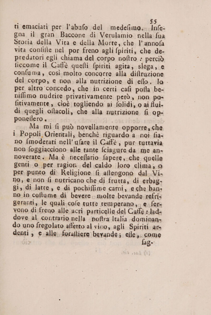 ti emaciati per l’abufo del medefimo.- Infe- gna il gran Baccone di Verulamio nella fua Storia della Vita e della Morte, che l’annofa vita confifte nel por freno agli fpiriti, che de- predatori egli chiama del corpo noftro : perciò ficcome il Caffè quefti fpiriti agita, slega, e confuma, così molto concorre alla diffruzione del corpo, e non alla nutrizione di effo. lo - per altro concedo, che in certi cafi pofla be- niflimo nudrire privativamente però, non po- fitivamente, cioè togliendo ai folidi, o ai flui- di quegli oltacoli, che alla nutrizione fi op-. poneilero. s ab similob Ma mi fi può novellamente opporre, che i Popoli Orientali, benchè riguardo a noi fia- no finoderati nell’ufare il Caffè, pur tuttavia non foggiacciono alle tante fciagure da. me an- noverate. Ma è neceflario fapere,-che quelle genti. o per ragion del caldo loro clima, 0 per punto di Religione fi aftengono dal. Vi. no, e non fi nutricano che di frutta, di erbag- gi, di latte, e di pochiflime carni, e che han: no in coltume di bevere.. molte bevande vefri» geranti, le quali.cole tutte remperano,;. e. fer. vono di freno alle acri particelle del Caffè :.lad» dove al contrario nella -noftra Italia dominans do uno fregolato affetto al vino, agli Spiriti am denti, c.alle. foraftiere bevande; cacao bia | age