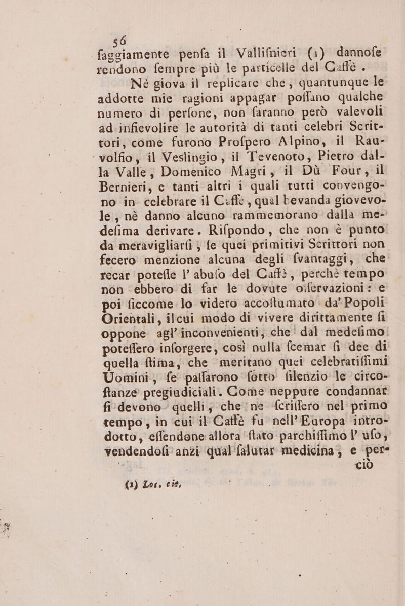 sO Ù” rendono fempre più le particelle del Caffe . addotte mie ragioni appagar poflano qualche numero di perfone, non faranno però valevoli ad infievolire le autorità di tanti celebri Scrit- tori, come furono Profpero Alpino, il Rau- Bernieri, e tanti altri i quali tutti convengo- no in celebrare il Ceffè , qual bevanda giovevo- le, nè danno alcuno rammemorano dalla me- defima derivare. Rifpondo, che non è punto da meravigliarfi } fe quei ‘primitivi Scrittori non fecero menzione alcuna degli fvantaggi, che non ebbero di far le dovute oilervazioni: e poi ficcome lo videro accoftumato da Popoli Orientali, ilcui modo di vivere diritramente fi oppone agl’inconvenienti, che dal medefimo. poteflero inforgere, così nulla fcemar fi dee di quella ftima, che meritano quei celebratiffimi Uomini; fe palfarono fettb filenzio le circo- ftanze pregiudiciali. Come neppure condannar fi devono quelli; che ne fcriffero nel primo tempo , in ‘cui il Caffè fu nell’Europa intro- dotto, effendone: allora {tato parchifimo |’ ufo, vendendofi anzi ‘qual'falurar medicina, e pere de ciò (3) Loc. cit,