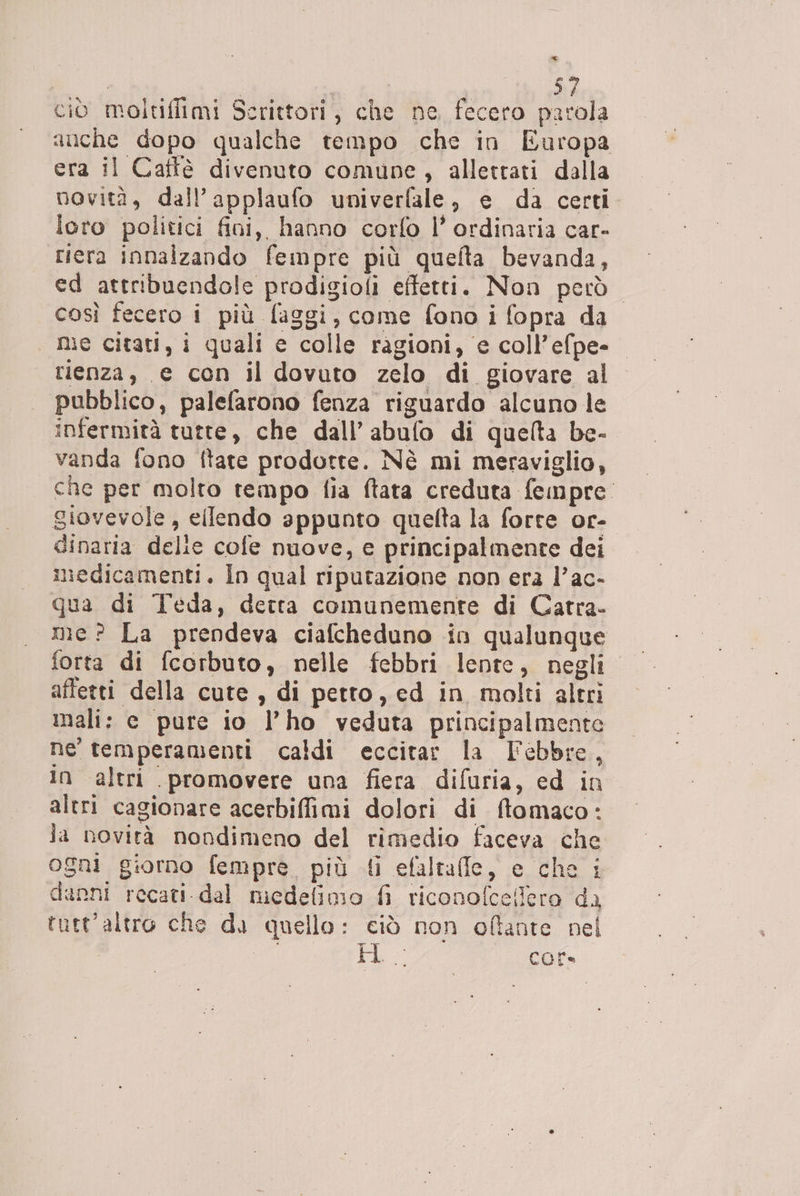 ciò moltifiimi Scrittori, che ne fecero parola auche dopo qualche tempo che in Europa era il Caffè divenuto comune, alletrati dalla novità, dall’applaufo univerfale, e da certi. loro politici fini, hanno corfo l’ ordinaria car- riera innalzando fempre più quelta bevanda, ed attribuendole prodigioli effetti. Non però: così fecero i più faggi, come fono i fopra da me citati, i quali e colle ragioni, e coll’efpe- rienza, e con il dovuto zelo di giovare al pubblico, palefarono fenza riguardo alcuno le infermità tutte, che dall’abulo di quelta be- vanda fono ftate prodotte. Nè mi meraviglio, che per molto tempo fia ftata creduta fempre. giovevole, ellendo appunto quelta la forte or- dinaria delie cofe nuove, e principalmente dei medicamenti. In qual ripurazione non era l’ac- qua di Teda, detta comunemente di Catra- me? La prendeva ciafcheduno in qualunque affetti della cute , di petto, ed in molti altri mali: e pure io l’ho veduta principalmente ne temperamenti caldi eccitar la Febbre, in altri promovere una fiera difuria, ed in altri cagionare acerbiffimi dolori di ftomaco: la novità nondimeno del rimedio faceva che ogni giorno fempre. più {i efaltafle, e che i danni recati del medelimio fi riconofcellero da tutt'altro che di quello: ciò non oftante nel | po: bh; core