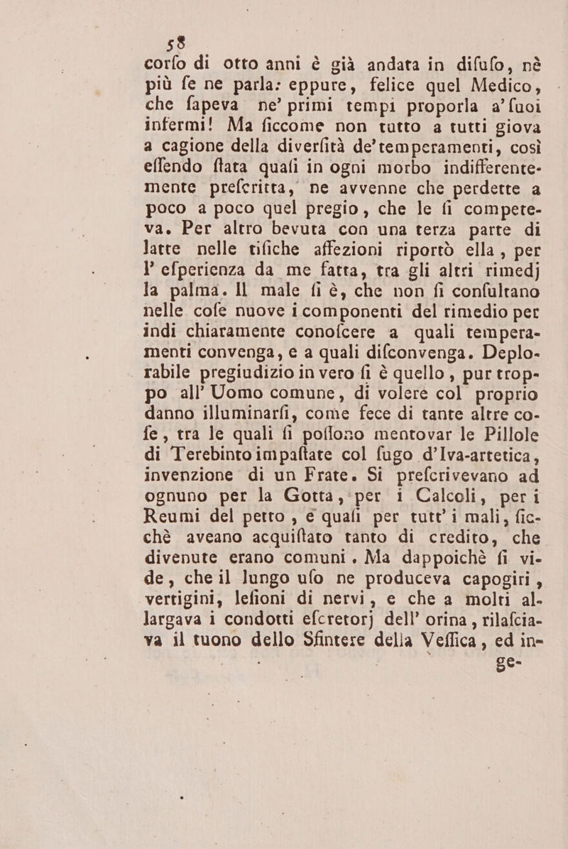 corfo di otto anni è già andata in difufo, nè più fe ne parla: eppure, felice quel Medico, che fapeva ne’ primi tempi proporla a’fuoi infermi! Ma ficcome non tutto a tutti giova a cagione della diverfità de’temperamenti, così effendo ftata quali in ogni morbo indifferente- mente prefcritta, ne avvenne che perdette a poco a poco quel pregio, che le fi compete- va. Per altro bevuta con una terza parte di latte nelle tifiche affezioni riportò ella, per I’ efperienza da me fatta, tra gli altri rimedj Ja palma. Il male fi è, che non fi confultano nelle cofe nuove icomponenti del rimedio per indi chiaramente conofcere a quali tempera- menti convenga, e a quali difconvenga. Deplo- . rabile pregiudizio in vero fi è quello , pur trop- po all’ Uomo comune, di volere col proprio danno illuminarfi, come fece di tante altre co- fe, tra le quali fi poflono mentovar le Pillole di Terebinroimpaftarte col fugo d’Iva-artetica, invenzione di un Frate. Si prefcrivevano ad ognuno per la Gotta, per i Calcoli, peri Reumi del petto , e quali per tutt’i mali, fic- chè aveano acquiftato tanto di credito, che divenute erano comuni. Ma dappoichè fi vi- de, che il lungo ufo ne produceva capogiri, “vertigini, lefioni di nervi, e che a molti al- largava i condotti efcretorj dell’ orina, rilafcia- va il tuono dello Sfintere delia Veffica , ed in- 6°