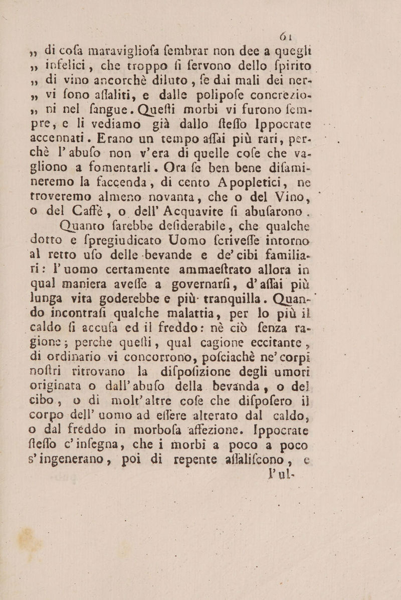 I | | si », di cofa maravigliofa fembrar non dee a quegli » infelici, che troppo fi fervono dello fpirito. »» di vino ancorchè diluto, fe dai mali dei ner- y, vi fono aflaliti, e dalle polipofe concrezio- » Di nel fangue. Quefti morbi vi furono fem- pres e li vediamo già dallo fteffo Ippocrate accennati. Erano un tempo affai più rari, per- chè l’abufo non v'era di quelle cafe che va- gliono a fomentarli. Ora fe ben bene difami- neremo la faccenda, di cento Apopletici, ne troveremo almeno novanta, che o del Vino, 0 del Caffé, o dell’ Acquavite fi abufarono . Quanto farebbe defiderabile, che. qualche dotto e fpregiudicato Uomo fcriveffe intorno al retto ufo delle -bevande e de’ cibi familia- ti: l’uomo certamente ammaeftrato allora in qual maniera avelle a governarfi, d’affai più lunga vita goderebbe e più: tranquilla. Quan-' do incontrafi qualche malattia, per lo più il caldo fi accufa ed il freddo: nè ciò fenza ra- gione; perche quelli, qual cagione eccitante, di ordinario vi concorrono, pofciachè ne’ corpi. nofiri ritrovano la difpofizione degli umori originata o dall’abufo della. bevanda, o del cibo, o di molt’altre cofe che difpofero il corpo dell’ uomo ad effere alterato dal caldo, o dal freddo in morbofa affezione. Ippocrate flefo c’infegna, che i morbi a poco a poco s'ingenerano, poi di repente tant 9 e | ? al.