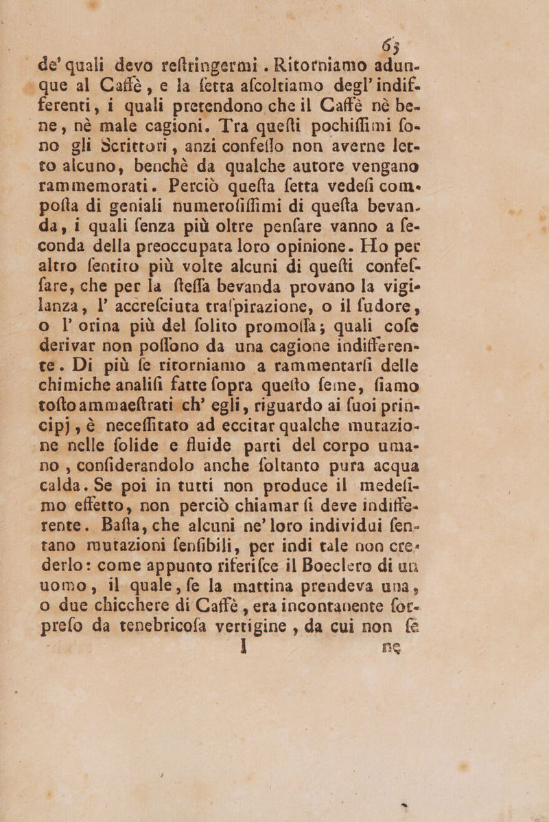 | 63 de’ quali devo reltringermi. Ritorniamo adun- “que al Caffe, e la ferra afcoltiamo degl’ indif. ferenti, i quali pretendono che il Caffè nè be- ne, nè male cagioni. Tra quefti pochifimi {o- no gli Scrittori, anzi confeflo non averne let- to alcuno, benchè da qualche autore vengano rammemorati. Perciò quelta fetta vedeli com» pofta di geniali numerofiffimi di quefta bevan. da, i quali fenza più oltre penfare vanno a fe- conda della preoccupata loro opinione. Ho pet altro fentito più volte alcuni di quelti confef- fare, che per la fteffa bevanda provano la vigi- lanza, l’ accrefciuta tralpirazione, o il fudore, o l’orina più del folito promoffa; quali cofe derivar non poffono da una cagione indifferen- te. Di più fe ritorniamo a rammentarii delle chimiche analifi fatte fopra quetto feine, fiamo toftoammaeftrati ch’ egli, riguardo ai fuoi prin- cipj, è neceflitato ad eccitar qualche mutazio- «ne nelle folide e fluide parti del corpo uma- no, confiderandolo anche foltanto pura acqua calda. Se poi in tutti non produce il medeli- mo effetto, non perciò chiamar fi deve indiffe- rente. Bafta, che alcuni ne’ loro individui fen- tano ruutazioni fenfibili, per indi tale non cre» derlo: come appunto riferifce il Boeclero di uni uomo, il quale, fe la mattina prendeva una, o due chicchere di Caffè , era incontanente for- prefo da tenebricofa vertigine , da cui non | NE