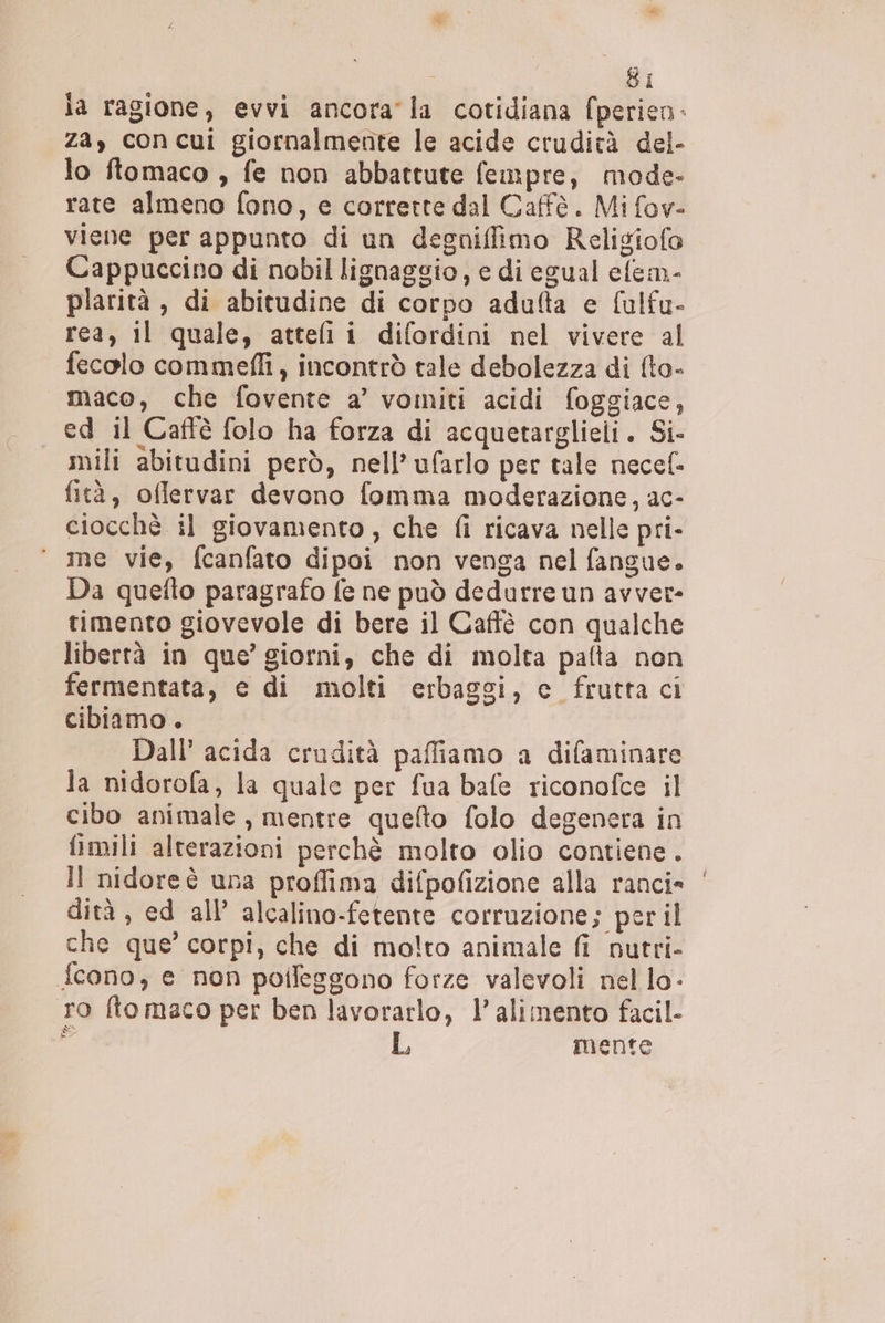 la ragione, evvi ancora la cotidiana fperien- za, concui giornalmente le acide crudità del- lo ftomaco , fe non abbattute fempre, mode- rate almeno fono, e corrette dal Caffè. Mi fov- viene per appunto di un degniffimo Religiofo Cappuccino di nobil lignaggio, e di egual elem- plarità , di abitudine di corpo adulta e fulfu- rea, il quale, atteli i difordini nel vivere al fecolo commeffi, incontrò tale debolezza di {to- maco, che fovente a’ vomiti acidi foggiace, ed il Caffè folo ha forza di acquetarglieli. Si- mili abitudini però, nell’ ufarlo per tale necel. fità, oflervar devono fomma moderazione, ac- ciocchè il giovamento, che fi ricava nelle pri- me vie, fcanfato dipoi non venga nel fangue. Da quefto paragrafo fe ne può dedurre un avver- timento giovevole di bere il Caffè con qualche libertà in que’ giorni, che di molta pafta non fermentata, e di molti erbaggi, c fruttaci cibiamo . Dall’ acida crudità paffiamo a difaminare la nidorofa, la quale per fua bafe riconofce il cibo animale , mentre queto folo degenera in fimili alterazioni perchè molto olio contiene. Il nidoreè una proflima difpofizione alla ranci» | dità , ed all’ alcalino-fetente corruzione; per il che que’ corpi, che di molto animale fi nutri- f{cono, e non poifeggono forze valevoli nel lo- ro ftomaco per ben lavorarlo, l'alimento facil- co mente