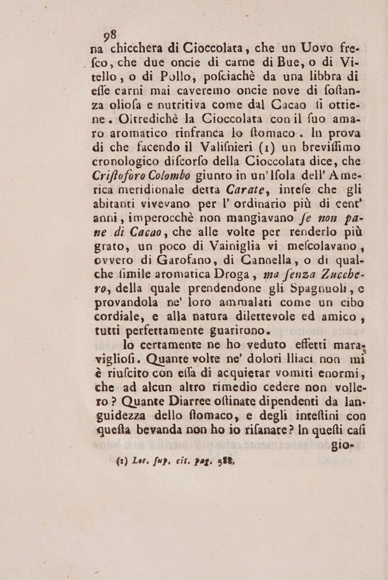 na chicchera di Cioccolata, che un Uovo fre- . fco, che due oncie di carne di Bue, o di Vi- tello , o di Pollo, pofciachè da una libbra di effe carni mai caveremo oncie nove di foftan- za oliofa e nutritiva come dal Cacao ti ottie- ne » Oitredichè la Cioccolata con il fuo ama- ro aromatico rinfranca lo ftomaco.. In prova di che facendo il Valifnieri (1) un breviffimo cronologico difcorfo della Cioccolata dice, che Criftoforo Colombo giunto in un’Ifola dell’ A me- rica meridionale detta Carate, intefe che gli abitanti vivevano per l’ ordinario più di cent* anni, imperocchè non mangiavano /e mon pa- me di Cacao, che alle volte per renderlo più grato, un poco di Vainiglia vi mefcolavano, ovvero di Garofano, di Cancella, o di qual- che fimile aromatica Droga, #2 fenza Zucche- ro, della quale prendendone gli Spagnuoli, e provandola ne' loro ammalati come un cibo cordiale, e alla natura dilettevole ed amico, tutti perfettamente guarirono. lo certamente ne ho veduto effetti mara- . , À È vigliofi. Quante volte ne’ dolori Iliaci non mi è riufcito con efla di acquietar vomiti enormi; che ad alcun altro rimedio cedere non volle- ro ? Quante Diarree oftinate dipendenti da lan- guidezza dello ftomaco, e degli inteltini con quefta bevanda non ho io rifanate? In quefti cafi gio» (1) Lor, fup. cit. pag. 388,