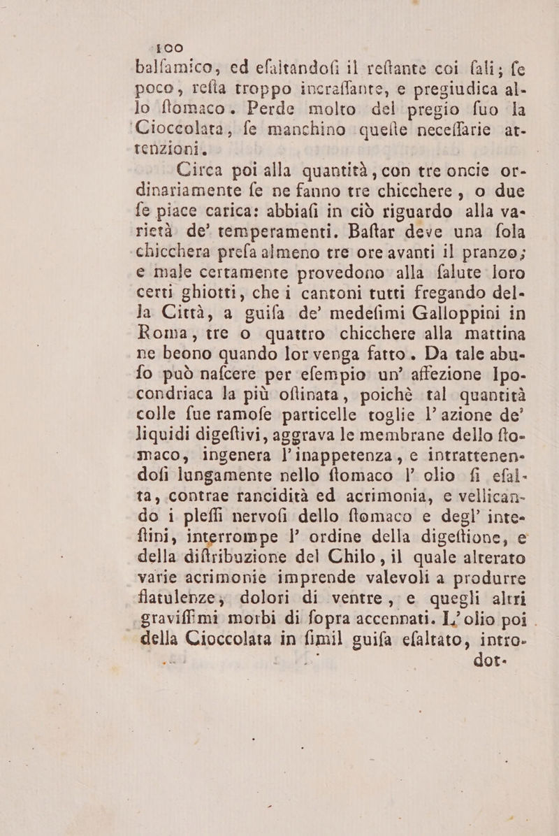 400 balfamico, ed efaltandofi il reftante coi fali; fe poco, refta troppo incraflante, e pregiudica al- lo ftomaco. Perde molto del pregio fuo la ‘Cioccolata, fe manchino quelle neceffarie at- renzioni. | | Circa poi alla quantità, con tre oncie or- dinariamente fe ne fanno tre chicchere, o due fe piace carica: abbiafi in ciò riguardo alla va- rietà de’ temperamenti. Baftar deve una fola chicchera prefa almeno tre ore avanti il pranzo; e male certamente provedono alla falute loro certi ghiotti, che i cantoni tutti fregando del- Ja Città, a guifa de’ medefimi Galloppini in Roma, tre o quattro chicchere alla mattina ne beono quando lor venga fatto. Da tale abu- fo può nafcere per efempio un’ affezione Ipo- condriaca la più oftinata, poichè tal quantità colle fue ramofe particelle toglie l’ azione de’ liquidi digeftivi, aggrava le membrane dello fto- maco, ingenera l’inappetenza, e intrattenen- dofi lungamente nello ftomaco | olio fi efal- ta, contrae rancidità ed acrimonia, e vellican- do i pleffi nervofi dello ftomaco e degl’ inte- fini, interrompe |’ ordine della digeftione, e della diftribuzione del Chilo, il quale alterato varie acrimonie imprende valevoli a produrre flatulenze; dolori di ventre, e quegli altri .graviffimi morbi di fopra accennati. L'olio poi . della Cioccolata in fimil guifa efaltato, intro.