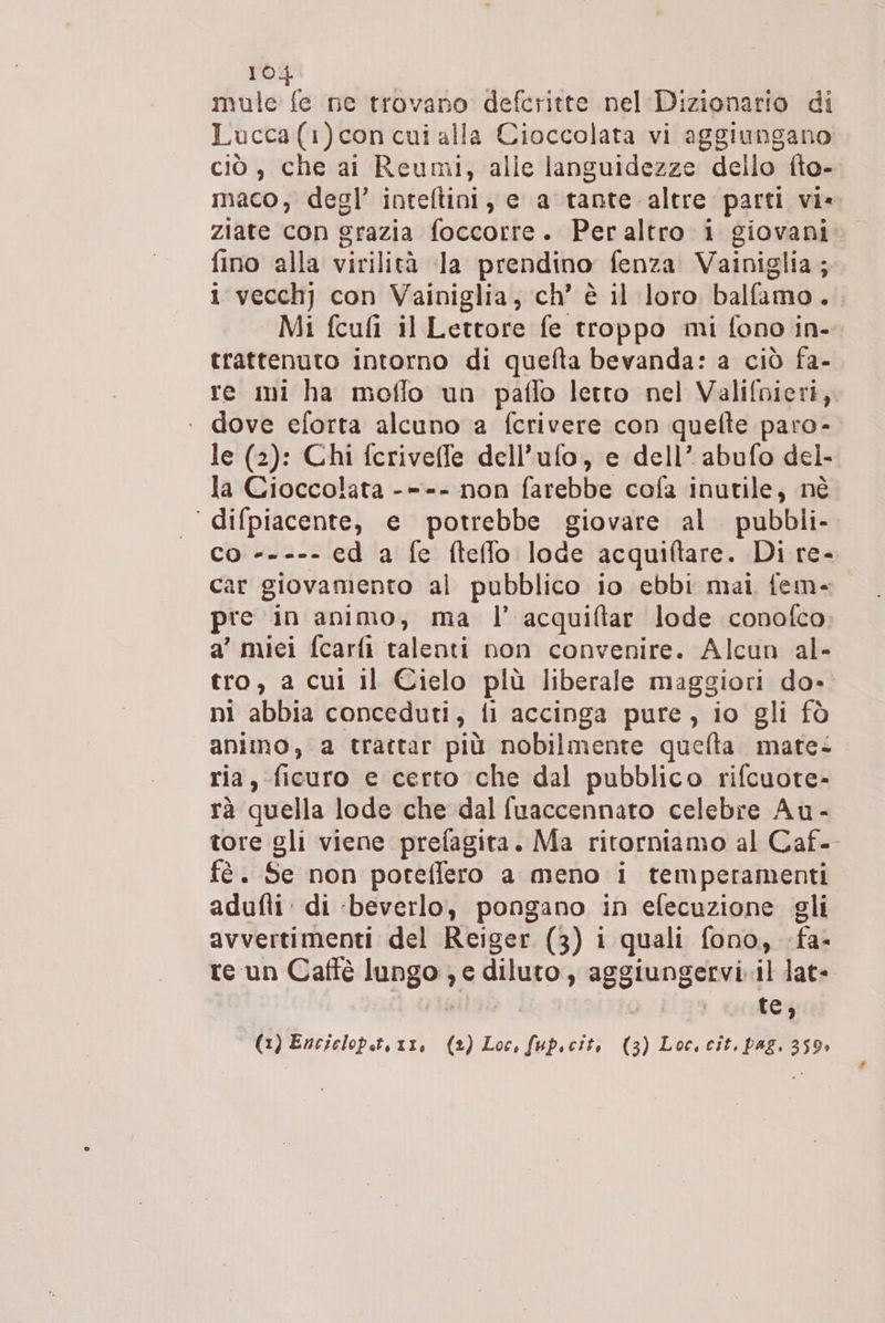mule fe ne trovano defcritte nel Dizionario di Lucca(1)con cui alla Cioccolata vi aggiungano ciò , che ai Reumi, alle languidezze dello fto- maco, degl’ inteltini, e a tante altre parti vi» ziate con grazia foccotre. Peraltro i giovani fino alla virilità la prendino fenza Vainiglia; i vecchj con Vainiglia, ch’ è il loro balfamo. Mi fcufi il Lettore fe troppo mi fono in- trattenuto intorno di quefta bevanda: a ciò fa- re mi ha moflo un paflo letto nel Valifvieri, ‘ dove eforta alcuno a fcrivere con quefte paro- le (2): Chi fcriveffe dell’ufo, e dell’ abufo del- la Cioccolata -=-- non farebbe cofa inutile, né ‘ difpiacente, e potrebbe giovare al. pubbli- co ----- ed a fe fteffo lode acquiftare. Di re- Car giovamento al pubblico io ebbi mai fem- pre in animo, ma l’ acquiftar lode conofco a’ miei fcarfi talenti non convenire. Alcun al- tro, a cui il Cielo più liberale maggiori do» ni abbia conceduti, fi accinga pure, io gli fò animo, a trattar più nobilmente quefta mate: ria, ficuro e certo che dal pubblico rifcuote- rà quella lode che dal fuaccennato celebre Au - tore gli viene prefagita. Ma ritorniamo al Caf- fè. Se non poreffero a meno i temperamenti adufti: di ‘beverlo, pongano in efecuzione gli avvertimenti del Reiger (3) i quali fono, -fa- re un Caffè lungo; e diluto, aggiungervi il lat» rr olalizà | te, (1) Encielop.t, 11, (2) Loc, fup.cit, (3) Loc. cit. pag. 359»