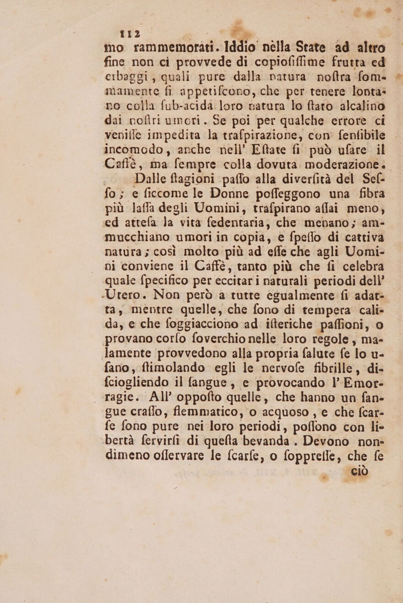 Ca 112 7 Ca mo rammemorati. Iddio nèlla State ad altro fine non ci provvede di copiofiffime frutta ed cibaggi, quali pure dalla natura noftra fom- mamente fi appetifcono, che per tenere lonta: no colla fub-acida loro natura lo ftaro alcalino dai noftri umori. Se poi per qualche errore ci venilie impedita la trafpirazione, con fenfibile incomodo, anche nell’ Eftate fi può ufare il Cafiè, ma fempre colla dovuta. moderazione. Dalle ftagioni paffo alla diverfità del Sef- fo; e ficcome le Donne poffeggono una fibra più laffa degli Uomini, trafpirano affai meno, ed attefa Ja vita fedentaria, che menano; am- mucchiano umori in copia, e fpeflo di cattiva natura; così molto più ad effe che agli Uomi- ni conviene il Caffè, tanto più che fi celebra quale fpecifico per eccitari naturali periodi dell’ -Utero. Non però a tutte egualmente fi adat- ta, mentre quelle, che fono di tempera cali» da, e che foggiacciono ad ifteriche paffioni, o provano corfo foverchio nelle loro regole, ma- Jamente provvedono alla propria falute fe lo u- fano, ftimolando egli le nervofe fibrille, di- fciogliendo il fangue, e provocando l’Emor- . ragie. All’ oppofto quelle, che hanno un fan- gue craflo, flemmatico, 0 acquoso , e che fcar- fe fono pure nei loro periodi, poffono con lie -bertà fervirfi di quelta bevanda. Devono non» dimeno oflervare le fcarfe, o fopprelle, che fe “CIO .