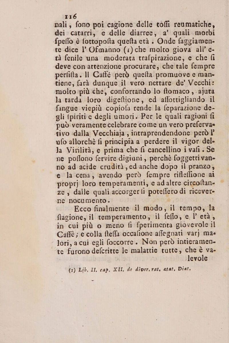 nali, fono poi cagione delle toffi reumatiche, dei catarri, e delle diarree, a’ quali morbi fpeflo è fottopofta quefta età . Onde faggiamen- te dice l’ Ofmanno (:)che molto giova all’ e- tà fenile una moderata trafpirazione, e che fi deve con attenzione procurare, che tale fempre perfifta. Il Caffè però quelta promuove e man- tiene, farà dunque il vero nettare de’ Vecchi: molto più che) confortando lo ftomaco , -ajuta la tarda loro digeftione, ed affottigliando il fangue viepiù copiola rende la feparazione de- “gli tpiriti‘e degli umori. Per ie quali ragioni fi può veramente celebrare come un vero preferva= tivo ‘dalla Vecchiaja ; intraprendendone però l’ ufo allorchè fi principia a perdere il vigor del- la Virilità, e prima che fi cancellino i vafi. Se ne poflono fervire digiuni, perchè foggetrivane no ad acide crudità, ed anche dopo il pranzo; e la cena, avendo però fempre rifleflione ai propr] loro temperamenti, e ad altre circoftane ze , dalle quali accorgerli potelfero di ricevere» ‘ne nocumento . Ecco finalmente il modo, il tempo, la flagione, il temperamento, il feflo, e l'età, in cui più o meno fi fperimenta giovevole il Caffè; e colla fteffa occafione affegnati var) mas ‘ Jori, a cui egli foccorre. Non però intieramen- ‘te furono defcritte le malattie tutte, che è va- / levole {3) Lib, II, cap. XIL de diver. rat, atat, Diet. =