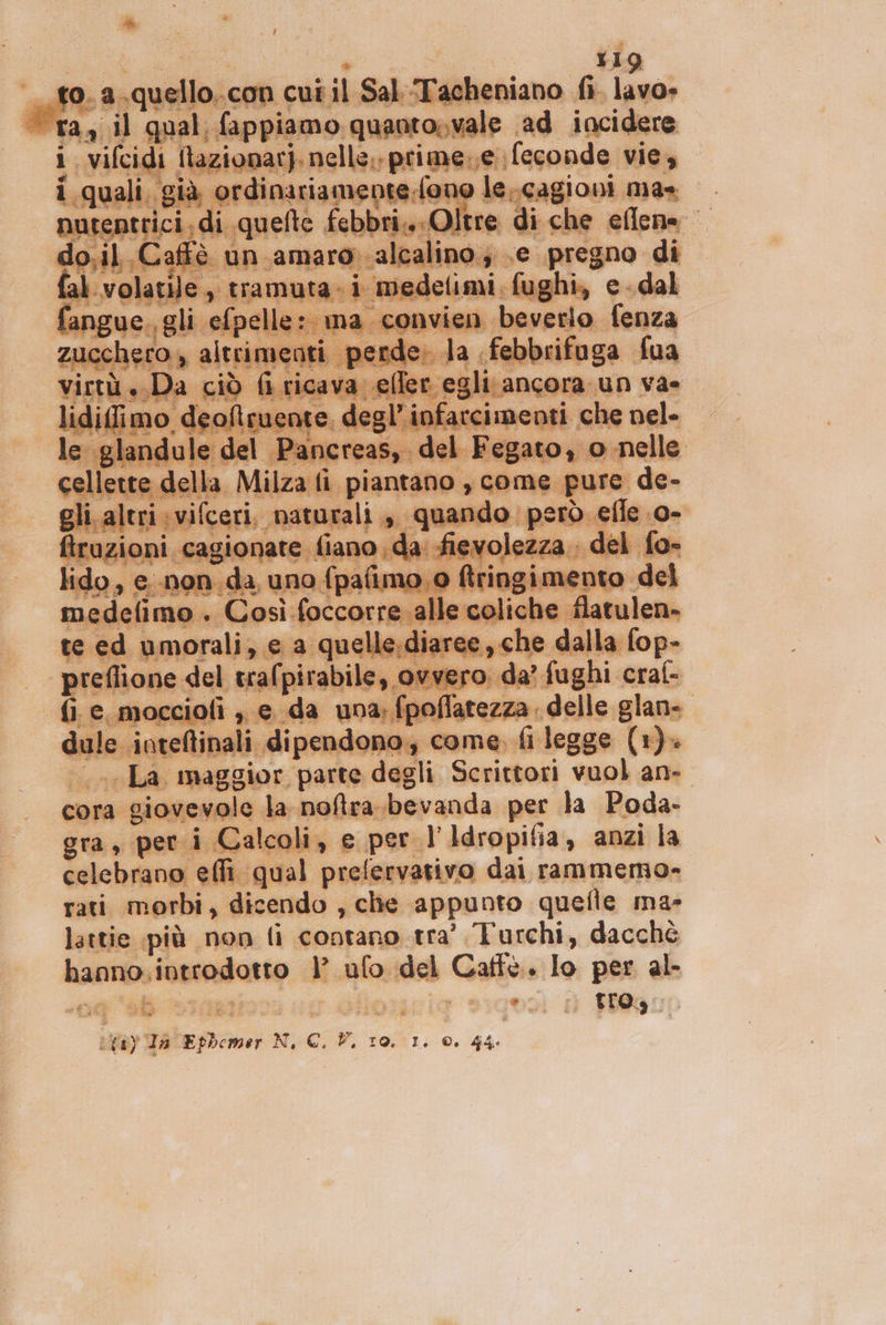 Hd Ue O;Vi vale ad incidere | i mao Son 3 e. > Rn in da’ foghi raf a; fpoflatezza delle glan-. le inteltinali Gipene dono, Cc: me. ro legge. (1) ela maggior. parte dagli Scrittori vuol an- cora gi ovevole la mollato ‘bevanda per la Poda- gra, per i Calcoli, e per l’Idropifia, anzi la celebrano ell. ‘qual prefervativo dai rammermo»= rati morbi, dicendo , che appunto quefle ma- lattie più non fi contano tra’ Turchi, dacché hanno, introdotto la ufo ss Caffè. Io pn al wi pa N, c. FP, 10. 1: A 44.