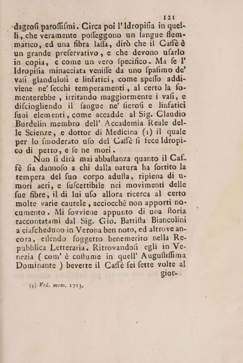 | *dagrofi paroffi{mi. Circa poi l’ Idropifia in quel- li, che veramente poffeggono un fangue flem- matico, ed una fibra lafa, dirò che il Caffèéè un grande prefervativo , e che devono ufarlo in copia, e come un vero fpecifico. Ma fe ]’ Idropitia minacciata veniffe da uno fpafimo de’ vali. glandulofi e linfatici, come speflo addi- viene ne’ fecchi temperamenti , al certo la fo- menterebbe , irritando maggiormente i vafi, e difciogliendo il fangue ne’ ficrofi e linfatici . fuoi elementi, come accadde al Sig. Claudio -Burdelin membro dell’ Accademia Reale del- le Scienze, e dottor di Medicina (1) il quale per lo {moderato ufo del Cafiè fi fece Idropi- co di petto, e fe ne morì. Non fi dirà mai abbaftanza quanto il Caf. fè fia dannofo a chi dalla natura ha fortito la tempera del fuo corpo adulta, ripiena di u- mori acri, e fufcettibile nei movimenti delle. fue fibre, il di lui ufo allora ricerca al certo. molte varie cautele , acciocchè non apporti no- cumento . Mi fovviene appunto di una ftoria raccontatami dal Sig. Gio. Battifta Biancolini a ciafcheduno in Verona ben noto, ed altrove an- cora, eflendo foggetto benemerito nella Re. pubblica Letteraria. Ritrovandofi egli in Ve- nezia ( com’ è coftume in quell’ Auguftiffima Dominante ) beverte il Caffè fei fette volte al | giore. (3) Ved. mem, 1713.