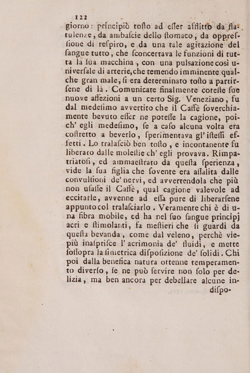 giorno: principiò toto ad effer afflitto da fla:. tulenze, da ambafcie dello fiomaco, da opprel- ione di refpiro, e.da una tale agitazione’ del fangue tutto, che fconcertava le funzioni di tut= ta la fua macchina, con una pulsazione così u- niverfale di arterie,che temendo imminente qual- che gran male, fiera determinato tolto a partir- fene di là. Comunicate finalmente cotefte fue nuove affezioni a un certo Sig. Veneziano, fu dal medefimo avvertito che il Caffè foverchia- mente bevuto efler ne potelfe la cagione, poi- ch’ egli medefimo, fe a cafo alcuna volta era cofîretto a beverlo, fperimentava gl’iteffi ef- fetti. Lo tralafciò ben tolto, e incontanente fu liberato dalle molettie ch’ egli provava. Rimpa- triatofi, ed ammaefiraro da quella fperienza , vide la fua figlia che fovente era allalita dalle convultioni de’ nervi, ed avvertendola che più non ufalfe il Caffè, qual cagione valevole ad eccitarle, avvenne ad effa pure di liberarfene appunto col tralafciarlo . Veramente chi è di u- na fibra mobile, ed ha nel fuo fangue principj acri e ftimolanti, fa meftieri che fi guardi da quelta bevanda, come dal veleno, perchè vie- più inafprifce l’ acrimonia de’ fluidi, ‘e mette foflopra lafimetrica difpofizione de’ folidi. Chi poi dalla benefica natura ottenne remperamen- to diverfo, fe ne può fervire non folo per de- lizia, ma ben ancora per debellare alcune in- | difpo-