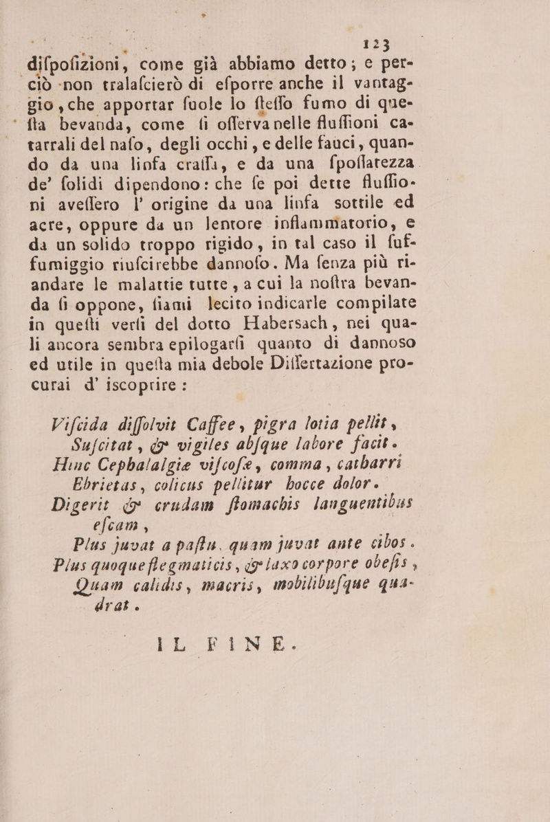 > dI i, 123 difpofizioni, come già abbiamo detto; e per- ciò «non tralafcierò di efporre anche il vantag- gio , che apportar fuole lo ftelfo fumo di que- ‘ fta bevanda, come fi offetvanelle fluffioni ca- tarrali del nafo, degli occhi, e delle fauci, quan- do da una linfa crailli, e da una fpoflatezza. de’ folidi dipendono: che fe poi dette fluffio- ni avellero l’ origine da una linfa sottile ed acre, oppure da un lentore inflammatorio, e da un solido troppo rigido, in tal caso il fuf- fumiggio riufcirebbe dannofo. Ma fenza più ri- andare le malattie tutte, a cui la noftra bevan- da fi oppone, fiami lecito indicarle compilate in quefti verli del dotto Habersach, nei qua- li ancora sembra epilogarli quanto di dannoso ed utile in quefta mia debole Dillertazione pro- curai d’ iscoprire: | Vifeida difolvit Caffee, pigra lotia pellit, Sufcitat, &* vigiles abfque labore facit Hinc Cepha!algie vifcofe, comma , catbarri Ebrietas, colicus pellitur hocce dolor. Digerit & crudam ffomachis languentibas efcam, ; Plus juvat a paffu, quam juvat ante cibos Plus quoqueflegmaticis, ge laxo corpore odefis , Quam calidis, macris, mobilibufque qua- drat. [ECPAN E,