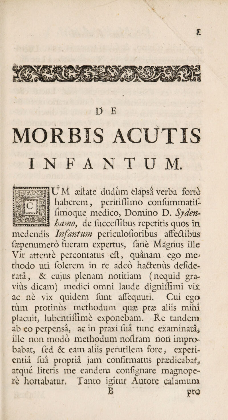 % D E MORBIS ACUTIS INFANTUM. ? i' « . • .« U M xftate dudum dapsa verba forte haberem , peritiffimo confummatif fimoque medico, Domino D. Syden- hamo, de fucceffibus repetitis quos in medendis Infantum pericuiolioribus affe&ibus faepenumero fueram expertus, fane Magnus ille Vir attente percontatus eft, quanam ego me¬ thodo uti folerem in re adeo haftenus defide- tata, & cujus plenam notitiam (nequid gra¬ vius dicam) medici omni laude digniflimi vix ac ne vix quidem funt affequuti. Cui ego tum protinus methodum quae prae aliis mihi placuit, lubentifiime exponebam. Re tandem ab eo perpensa, ac in praxi fua tunc examinata^ ille non modo methodum noftram non impro¬ babat, fed & eam aliis perutilem fore, experi¬ entia fua propria jam confirmatus praedicabat* atque literis me eandem confignare magnope¬ re hortabatur. Tanto igitur Autore calamum B pro