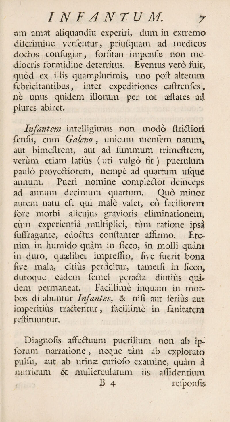 ttm amat aliquandiu experiri, dum in extremo diferimine verfentur, priufquam ad medicos do dos confugiat, forfitan impenfx non me¬ diocris formidine deterritus. Eventus vero fuit, quod ex iliis quamplurimis, uno poft alterum febricitantibus, inter expeditiones caftrenfes, ne unus quidem iliorum per tot xftates ad plures abiret. Infantem intelligimus non modo ftridiori fenfu, cum Galeno , unicum menfem natum, aut bimeftrem, aut ad fummum trimeftrem, verum etiam latius (uti vulgo fit) puerulum paulo provediorem, nempe ad quartum ufque annum. Pueri nomine complcdor deinceps ad annum decimum quartum. Quo minor autem natu eft qui male valet, eo faciliorem fore morbi alicujus gravioris eliminationem, cum experientia multiplici, tum ratione ipsa fuffragante, edodus conftanter affirmo. Ete¬ nim in humido quam in ficco, in molli quam in duro, quxlibet impreflio, five fuerit bona five mala, citius perficitur, tametfi in ficco, duroque eadem femel perada diutius qui¬ dem permaneat. Facillime inquam in mor¬ bos dilabuntur Infantes, & nifi aut ferius aut imperitius tradentur, facillime in fanitatem jreftituuntur. Diagnofis affeduum puerilium non ab ip- forum narratione, neque tam ab explorato pulfu, aut ab urinx curiofo examine, quam a nutricum & muliercularum iis allidentium B 4 refponfis