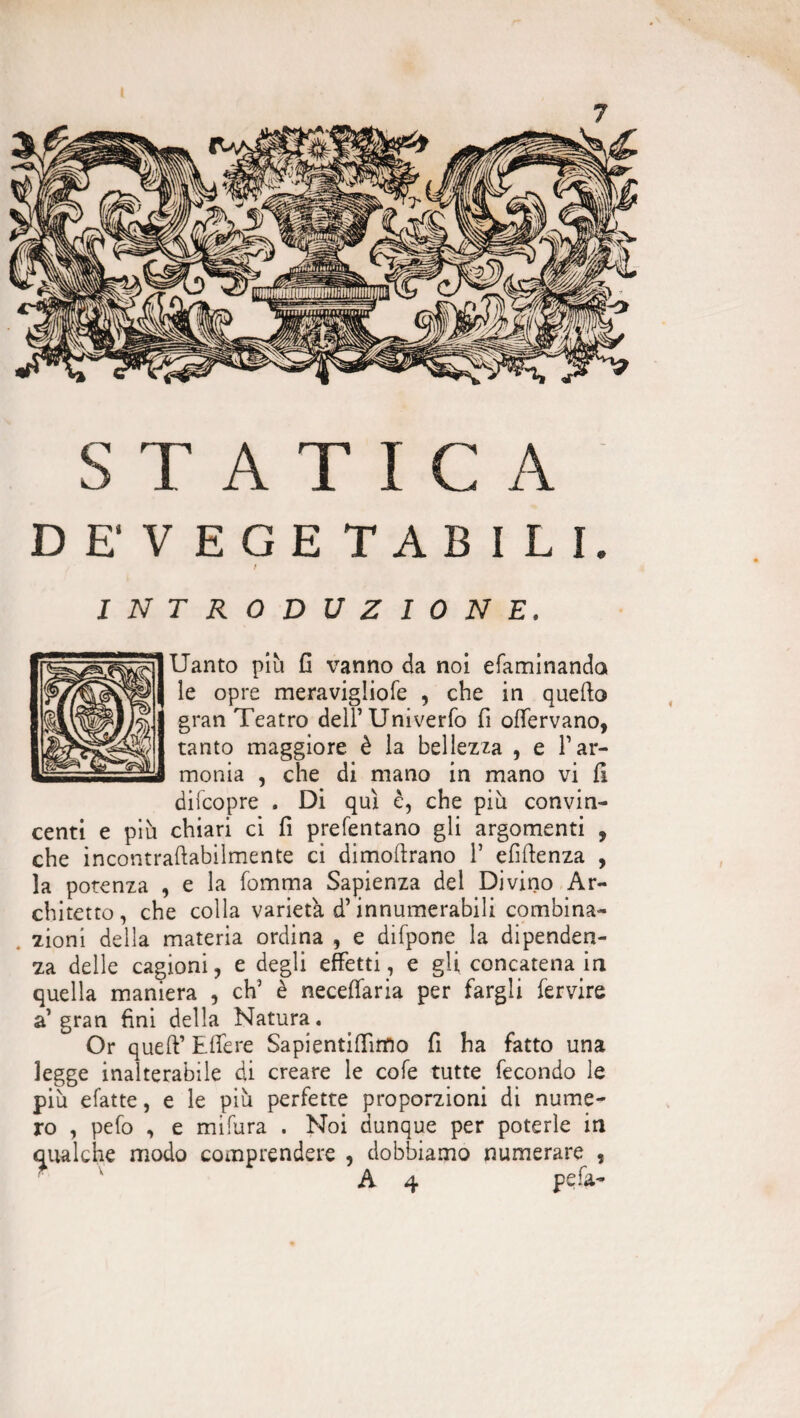 STATICA DE'VEGETABILI. / TRODUZIONE. Uanto più G vanno da noi efaminanda le opre meravigliofe , che in quefta gran Teatro deirUniverfo fi offervano, tanto maggiore è la bellezza , e Yar¬ monia , che di mano in mano vi fi difcopre . Di qui è, che più convin¬ centi e più chiari ci fi prefentano gli argomenti , che incontraftabilmente ci dimoftrano Y efiftenza , la potenza , e la fomma Sapienza del Divino Ar¬ chitetto, che colla varietà d’innumerabili combina- . zioni della materia ordina , e difpone la dipenden¬ za delle cagioni, e degli effetti, e gli concatena in quella maniera , eh5 è neceffaria per fargli fervire a gran fini della Natura. Or queff Effere Sapientifiìmo fi ha fatto una legge inalterabile di creare le cole tutte fecondo le più efatte, e le più perfette proporzioni di nume¬ ro , pefo , e mifura . Noi dunque per poterle in qualche modo comprendere , dobbiamo numerare ,