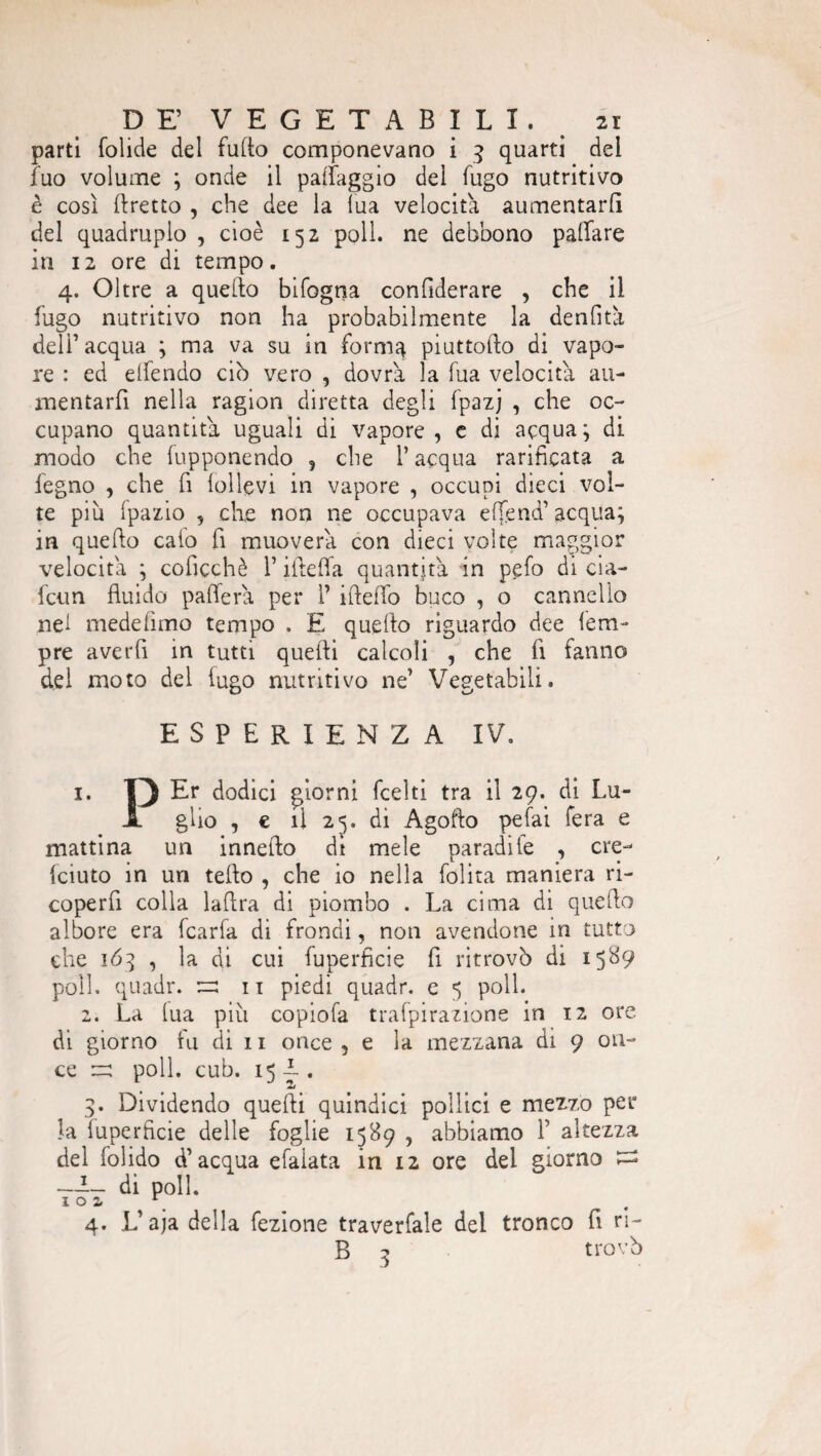 parti folide del fillio componevano i 3 quarti dei fuo volume ; onde il paffaggio del fugo nutritivo è così (fretto , che dee la lua velocita aumentarli del quadruplo , cioè 152 poli, ne debbono pattare in 12 ore di tempo. 4. Oltre a quello bifogna confiderare , che il fugo nutritivo non ha probabilmente la denfità deli’ acqua ; ma va su in forma piuttofto di vapo¬ re : ed elfendo ciò vero , dovrà la fua velocità au¬ mentarli nella ragion diretta degli fpazj , che oc¬ cupano quantità uguali di vapore, c di acqua; di modo che fupponendo 5 che l’acqua rarificata a legno , che fi lollevi in vapore , occupi dieci vol¬ te più fpazio , che non ne occupava ettend’acqua; in quefto calo fi muoverà con dieci volte maggior velocità ; coficchè V iiteffa quantità in pelo di cia- fcun fluido patterà per 1’ illetto buco , o cannello nel medefimo tempo . E quello riguardo dee Tem¬ pre averli in tutti quelli calcoli , che fi ialino del moto del iugo nutritivo ne’ Vegetabili. ESPERIENZA IV. 1. I) Er dodici giorni fcelti tra il 29. di Lu- X glio , e il 25. di Agofto pelai fera e mattina un innello di mele paradile , ere- feiuto in un tetto , che io nella lolita maniera ri- coperfi colla ladra di piombo . La cima di quefto albore era fcarfa di frondi, non avendone in tutto che 163 , la di cui fuperficie fi ritrovò di 1589 poli, quadr. zz: n piedi quadr. e 5 poli. 2. La lua più copiofa trafpirazione in 12 ore di giorno fu di 11 once , e la mezzana di 9 on¬ ce zz: polì. cub. 15 —. 3. Dividendo quelli quindici pollici e mezzo per la fuperficie delle foglie 1589, abbiamo 1’ altezza del folido d’acqua efaiata in 12 ore del giorno t=s —L_ di poli. 4. L’aja della lezione traverfale del tronco fi ri- B 3 trovò