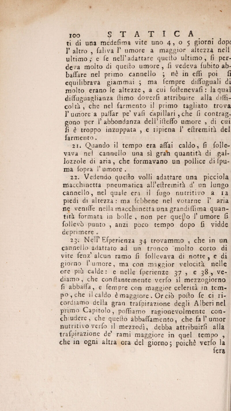 ti di una mddefima vite uno 4,05 giorni dop( T altro , fall va Y umore a maggior altezza nell ultimo; e fe nell1 adattare quello ultimo, fi per¬ deva molto di quello umore , fi vedeva fubito ab¬ bacare nel primo cannello ; nè in efli poi fi equilibrava giammai ; ma Tempre diflfuguali di molto erano le altezze, a cui fofienevafi : la qual diffuguaglianza fiimo doverli attribuire alla diffi¬ coltà , che nel (armento il primo tagliato trova 1’umore a palliar pe’ vali capillari , che fi contrag¬ gono per l’abbondanza dell’filetto umore , di cui fi è troppo inzuppata 5 e ripiena Y efiremità del farmer)to. 21* Quando il tempo era aliai caldo, fi folie- vava ne! cannello una sì grah quantità di gal¬ lozzole di aria, che formavano un pollice di fpu- ma (opra 1’ umore . 22. Vedendo quello volli adattare una picciola macchinetta pneumatica all’efiremità d’ un lungo cannello, nel quale era il fugo nutritivo a iz piedi di altezza : ma (ebbene nel votarne 1’ aria ne vernile nella macchinetta una grandiffima quan¬ tità formata in bolle , non per quefio 1’ umore fi folìevò punto , anzi poco tempo dopo fi vidde deprimere , 23. NdF Efperienza 34 trovammo , che in un cannello adattato ad un tronco molto corto di vite fenz’ alcun ramo fi follevava di notte, e di giorno l’umore, ma con maggior velocità nelle ore più calde: e nelle fperienze 37 , e 38 , ve¬ diamo, che confianremente verfo il mezzogiorno fi abbatta, e Tempre con maggior celerità in tem¬ po , che il caldo è maggiore . Or ciò pollo fe ci ri¬ cordiamo delia gran trafpirazione degli Alberine! primo Capitolo, polliamo ragionevolmente con¬ cludere, che quefio abbaiamento , che fa F umor nutritivo verfo il mezzodì, debba attribuirli alla trafpirazione de’ rami maggiore in quel tempo , che in ogni altra ora del giorno; poiché verfo la