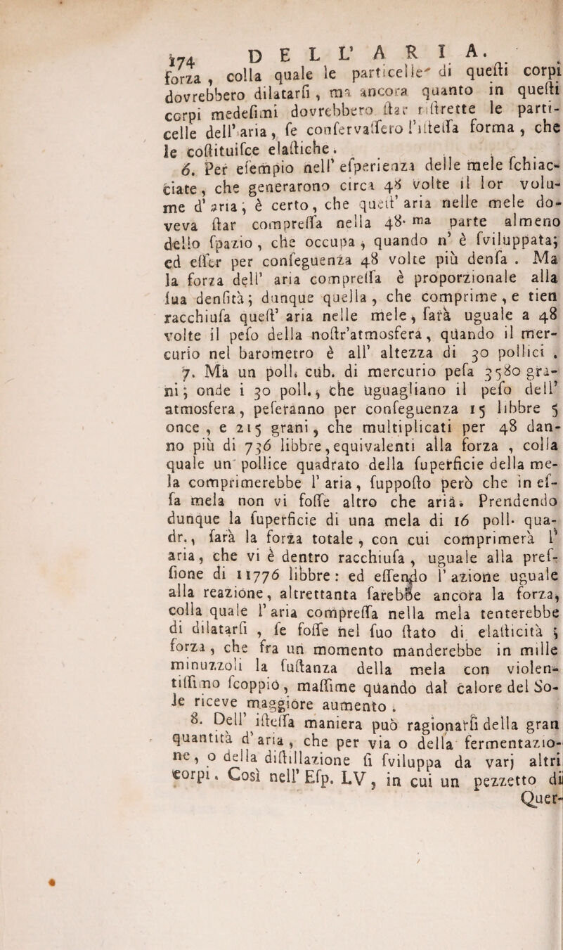 j74 dell* ARIA, forza, colla quale le particelle-di quelli corpi dovrebbero dilatarfi, ma ancora quanto in quelli corpi medelìmi dovrebbero, dar rdirette le parti- celle dell’aria, fe confervalfero I’lltelfa forma, che le coftituifce elailiche. 6. Per efempio nell'efperienza delle mele fchiac- ciate, che generarono circi 48 volte il lor volu¬ me d’aria, è certo, che quell’aria nelle mele do¬ veva dar com preda nella 48- parte almeno dello fpazio , che occupa, quando n’ è fviiuppata; cd elfer per confeguenza 48 volte più denfa . Ma la forza dell’ aria comprelfa è proporzionale alla iua denfità; dunque quella, che comprime, e tien racchiufa quell’ aria nelle mele* farà uguale a 48 volte il pefo della nodr’atmosfera, qiiando il mer¬ curio nel barometro è all’ altezza di 30 pollici . 7. Ma un polb cub. di mercurio pefa 5580 gra¬ ni ; onde i 30 poli.* che Uguagliano il pefo dell’ atmosfera, peferanno per confeguenza 15 libbre 5 once, e 215 grani, che muitiplicati per 48 dan¬ no più di 736 libbre, equivalenti alla forza , colia quale un pollice quadrato della fuperficie della me¬ la comprimerebbe l’aria, fuppodo però che in ef- fa mela non vi foffe altro che aria* Prendendo dunque la luperfìcie di una mela di 16 poli- qua- dr., farà la forza totale, con cui comprimerà l aria, che vi è dentro racchiufa, uguale alla pref- fione di 11776 libbre: ed elfen^o l1 azione uguale alia reazióne, altrettanta farebbe ancora la forza, colla quale l’aria comprelfa nella mela tenterebbe di dilatarli , ie folfe nel fuo (lato di elatlicità * forza , che fra un momento manderebbe in mille minuzzoli la luflanza della mela con violen- tilTimo Icoppio, malfime quando dal calore del So¬ ie riceve maggiore aumento . 8. Deli ilLclfa maniera può ragionarti della gran quantità d aria , che per via o della fermentazio¬ ne, o delia delibazione lì fviluppa da varj altri corpi. Cosi nell Efp. LV 5 in cui un pezzetto di Quer-