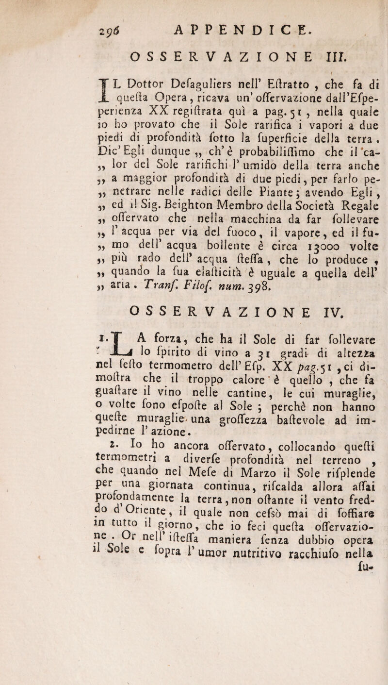 OSSERVAZIONE III. t IL Dottor Defaguliers nell’ Edratto , che fa di quella Opera, ricava un* ofiervazione dall’Efpe- perienza XX regi lirata qui a pag. 51, nella quale 10 ho provato che il Sole rarifica i vapori a due piedi di profondità fotto la fuperficie della terra . Die’Egli dunque,, eh’è probabilifiìmo che il *ca- ,, lor del Sole rarifichi 1* umido della terra anche 3? a maggior profondità di due piedi, per farlo pe- „ netrare nelle radici delle Piante ; avendo Egli, 3, ed il Sig. Beighton Membro della Società Regale „ ofiervato che nella macchina da far follevare „ l’acqua per via del fuoco, il vapore, ed il fu- ,, ino dell’ acqua bollente è circa 15000 volte „ più rado deli* acqua ftefia , che lo produce 3 3, quando la fua elallicità è uguale a quella dell’ „ aria . Tranf. Filof. num. 398. OSSERVAZIONE IV. i.T A forza, che ha il Sole di far follevare • JL* lo fpirito di vino a 31 gradi- di altezza nel (elio termometro dell’ Efp. XX pag.51 , ci di- mofira che il troppo calore ' è quello , che fa guadare il vino nelle cantine, le cui muraglie, o volte fono efpofie ai Sole ; perchè non hanno quelle muraglie- una grolfezza bafievole ad im¬ pedirne l’azione. 2. Io ho ancora ofiervato, collocando quelli termometri a diverfe profondità nel terreno , che quando nel Mefe di Marzo il Sole rifplende per una giornata continua, rifcalda allora affai profondamente la terra,non ofiante il vento fred¬ do d Oriente , il quale non cefsò mai di foffìare in tutto il giorno, che io feci quella oflervazio- ne . Or nell ideila maniera fenza dubbio opera u Sole e fopra i’ umor nutritivo racchiufo nella fu.