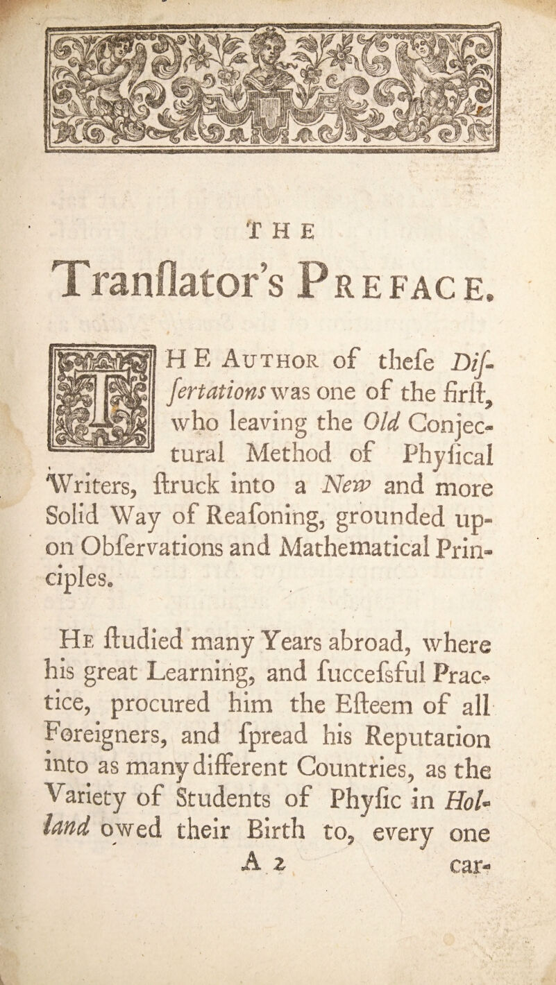 Translators Preface. H E Author of thcfe Dif fertations was one of the firfi- who leaving the Old Conjec¬ tural Method of Phyfical Writers, ftruck into a New and more Solid Way of Reafoning, grounded up¬ on Obfervations and Mathematical Prin¬ ciples. He ftudied many Years abroad, where his great Learning, and fuccefsful Prac¬ tice, procured him the Efteem of all Foreigners, and fpread his Reputation into as many different Countries, as the Variety of Students of Phyfic in EoU land owed their Birth to, every one