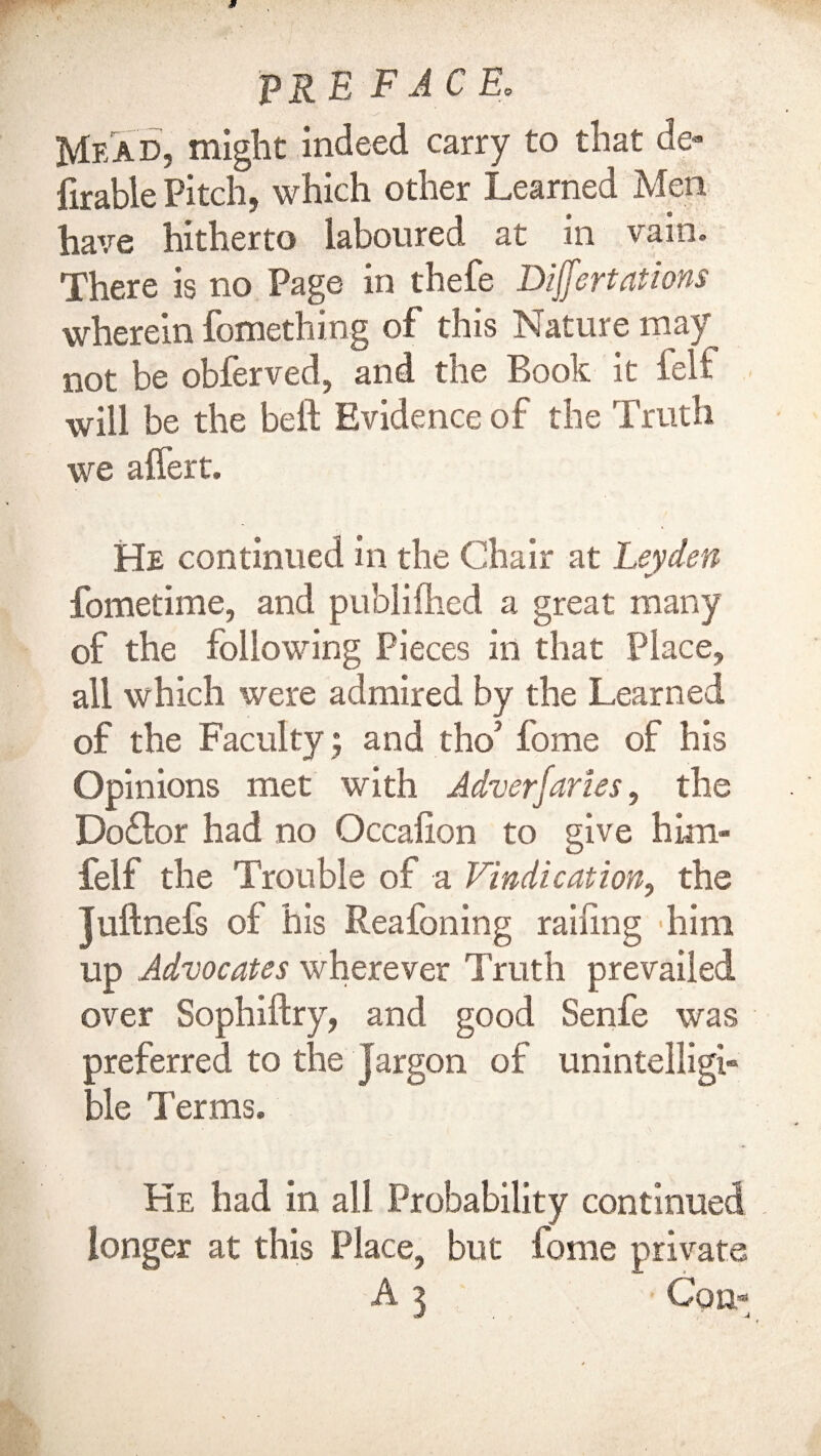 jMead, might indeed carry to that de¬ ferable Pitch, which other Learned Men have hitherto laboured at in vain. There is no Page in thefe Differt at ions wherein fortiething of this Nature may not be obferved, and the Book it felf will be the beft Evidence of the Truth we aflert. He continued in the Chair at Leyden fometime, and publifhed a great many of the following Pieces in that Place, all which were admired by the Learned of the Faculty; and tho’forne of his Opinions met with Adverfaries, the Doflor had no Occaiion to give him- felf the Trouble of a Vindication, the Tuftnefs of his Reafoning railing 'him up Advocates wherever Truth prevailed over Sophiftry, and good Senfe was preferred to the Jargon of unintelligi¬ ble Terms. He had in all Probability continued longer at this Place, but feme private A i Co n-