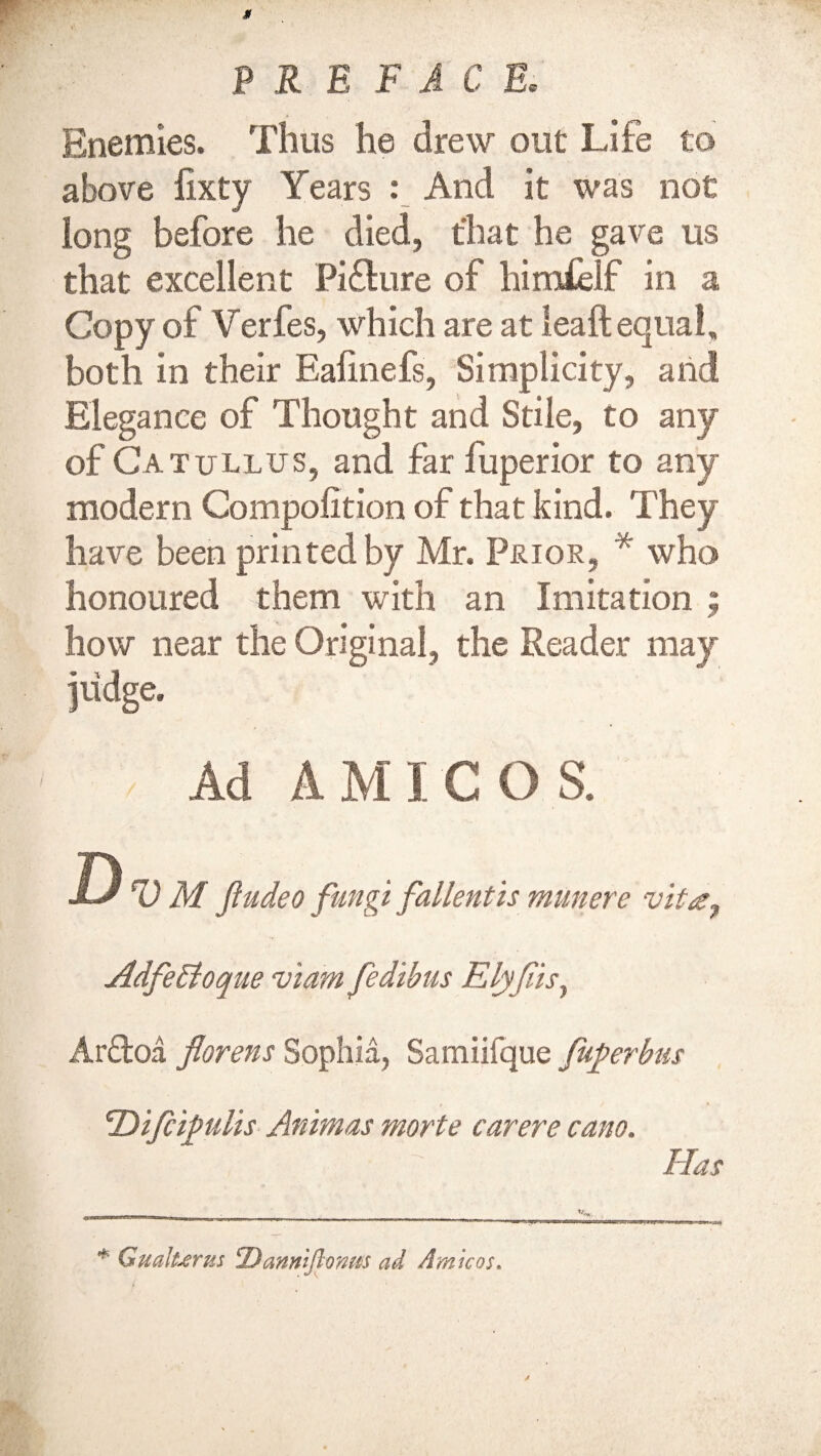 Enemies. Thus he drew out Life to above fixty Years : And it was not long before he died, that he gave us that excellent Pi&ure of himfelf in a Copy of Verfes, which are at lead;equal, both in their Ealinefs, Simplicity, and Elegance of Thought and Stile, to any of Catullus, and far fuperior to any modern Compofition of that kind. They have been printed by Mr. Prior, * who honoured them with an Imitation ; how near the Original, the Reader may judge. Ad AMIGOS. D V M Jiudeo fungi fallentis munere vit<z7 Adfettoque viam fedibus Elyflis, Ar&oa florens Sophia, Samiifque fuferbus 'Difiifulis Animas morte carere cano. * Gualurm Dannijionm ad Amicos»