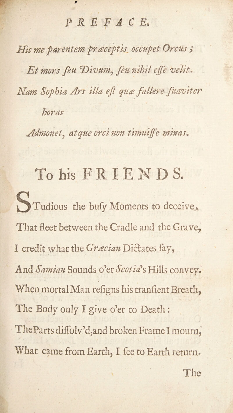 His me parentem praceptis, occupet Orcus > % Et mors feu Divum, feu nihil ejfe velit. Nam Sophia Ars ilia eft qua fallere fuaviter horas Admonet, atque orci non titnuijft? minas. To his F R IE N D S. Tudious the bufy Moments to deceive.. That fleet between the Cradle and the Grave, I credit what the Gracian Dilates fay, » m And Samian Sounds o’er Scotia's Hills convey. 4 When mortal Man refig ns his tranfient Breath, / V* V 11 ■ 1 , ' ' J: ft K; t? The Body only I give o’er to Death: The Parts dilTolv’d,and broken Frame 1 mourn, What came from Earth, I fee to Earth return- The