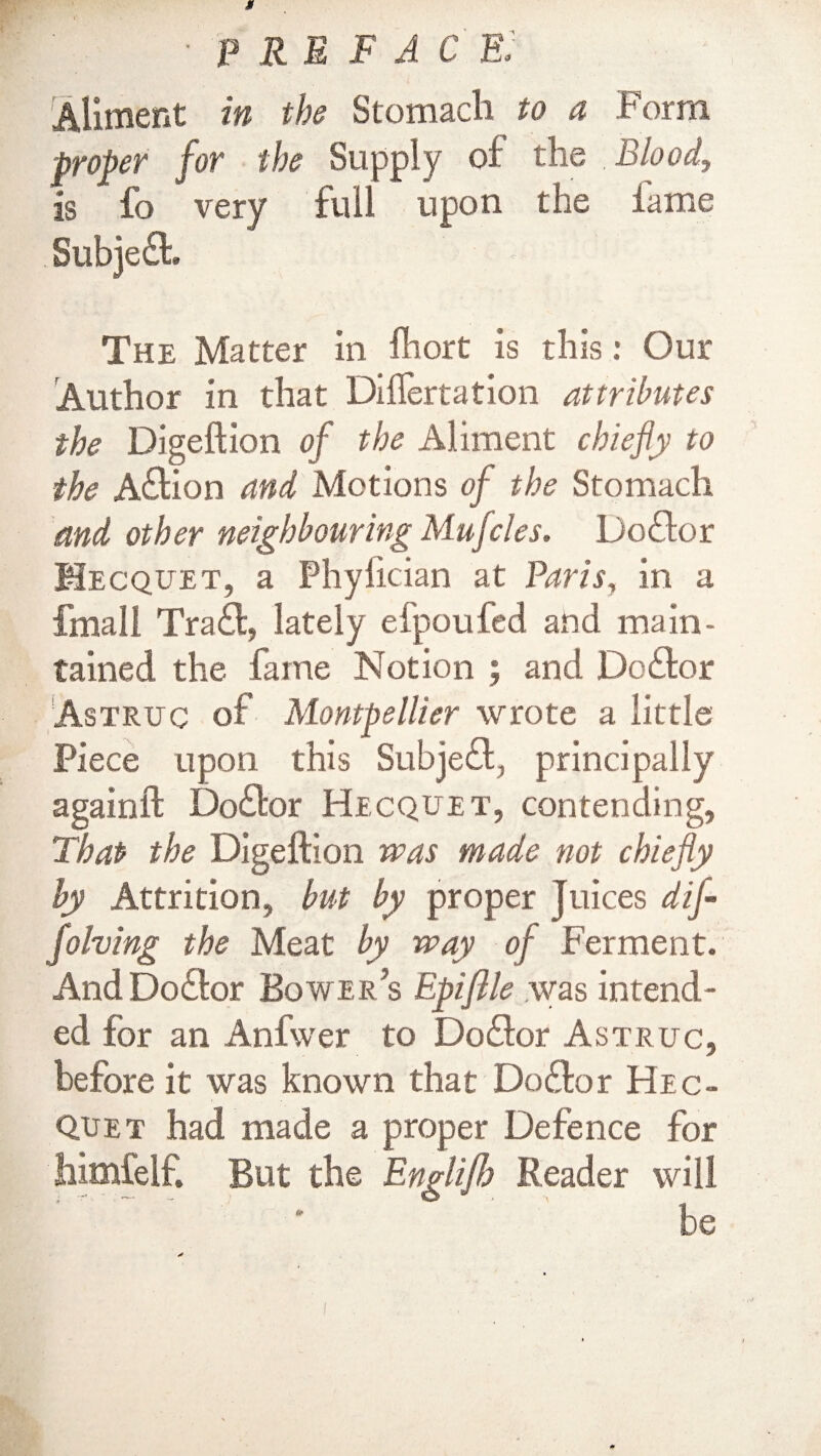 Aliment in the Stomach to a Form proper for the Supply oi: the Blood, is fo very full upon the lame Subject The Matter in Ihort is this: Our Author in that Diftertation attributes the Digeftion of the Aliment chiefly to the Aftion and Motions of the Stomach and other neighbouring Mufcles. Doftor Mecquet, a Phylician at Paris, in a fmall Traft, lately efpoufed and main¬ tained the fame Notion ; and Dc£fcor Astruc of Montpellier wrote a little Piece upon this Subject, principally againft Doctor Hecquet, contending, That the Digeftion was made not chiefly by Attrition, but by proper Juices dij- folving the Meat by way of Ferment. AndDo£tor Bowers Epiftle was intend¬ ed for an Anfwer to Doctor Astruc, before it was known that Do£fcor Hec- Quet had made a proper Defence for himfelf. But the Englifl) Reader will be