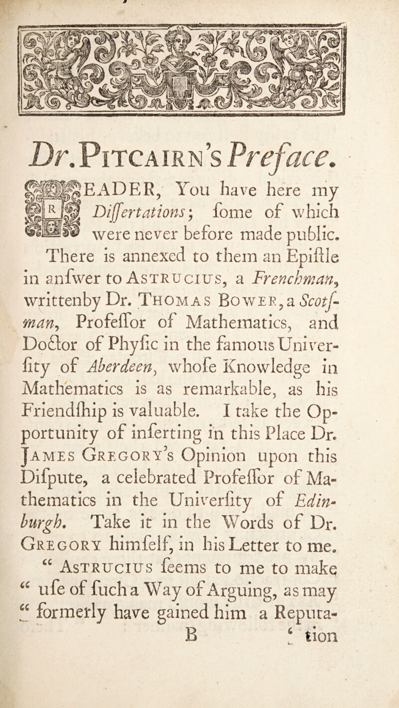 Dr.Pitcairn’s Preface. READER, You have here my Differt at ions; forne of which were never before made public. There is annexed to them an Epiflle in anfwer to Astrucius, a Frenchman, writtenby Dr. Thomas Bower,a Scotf man, Profelfor of Mathematics, and Doflor of Phyfic in the famous Uni ver¬ ity of Aberdeen, whole Knowledge in Mathematics is as remarkable, as his Friendfhip is valuable. I take the Op¬ portunity of inferting in this Place Dr. James Gregory’s Opinion upon this Difpute, a celebrated Profelfor of Ma¬ thematics in the Univerlity of Edin¬ burgh. Take it in the Words of Dr. Gregory himfelf, in his Letter to me. “ Astrucius feems to me to make a ufe of fuch a Way of Arguing, as may “ formerly have gained him a Reputa» B 61 lion