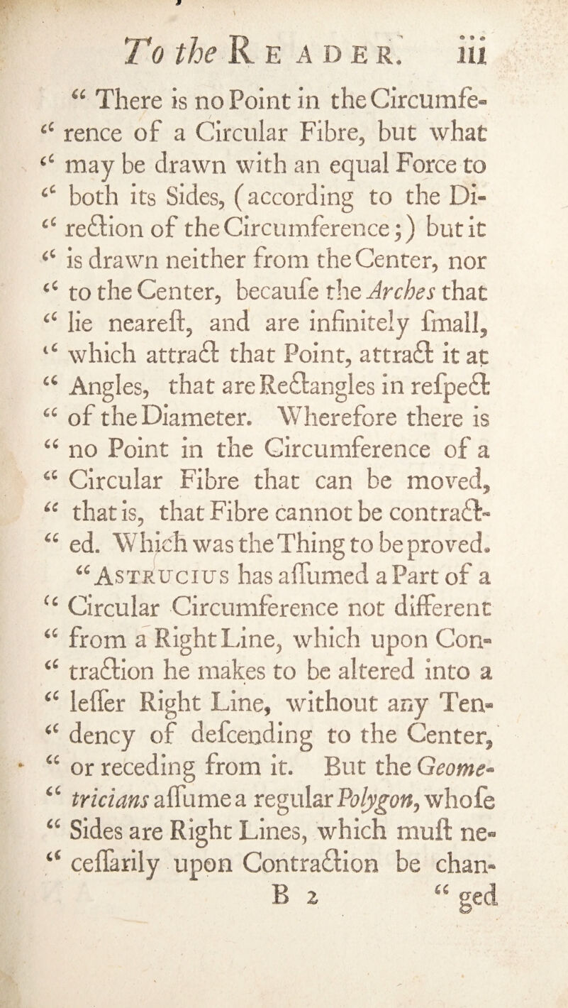 To the R E A D E R. 44 There is no Point in the Circumfe- “ rence of a Circular Fibre, but what £4 may be drawn with an equal Force to £C both its Sides, (according to the Di- 44 region of the Circumference;) but it £4 is drawn neither from the Center, nor £C to the Center, becaufe the Arches that “ lie neareft, and are infinitely finally 14 which attract that Point, attract it at 44 Angles, that are ReCtangles in refpeCt 44 of the Diameter. Wherefore there is 44 no Point in the Circumference of a 44 Circular Fibre that can be moved, 44 that is, that Fibre cannot be contraCF 44 ed. Whieh was the Thing to be proved. 44 As trucius has affumed a Part of a 44 Circular Circumference not different 44 from a Right line, which upon Con» 44 traCtion he makes to be altered into a 4 44 leffer Right Line, without any Ten- 44 dency of defcending to the Center, 44 or receding from it. But the Geome* 44 tricians affume a regular Polygon, whole 44 Sides are Right Lines, which muff ne** 44 ceffarily upon Contraction be chan-