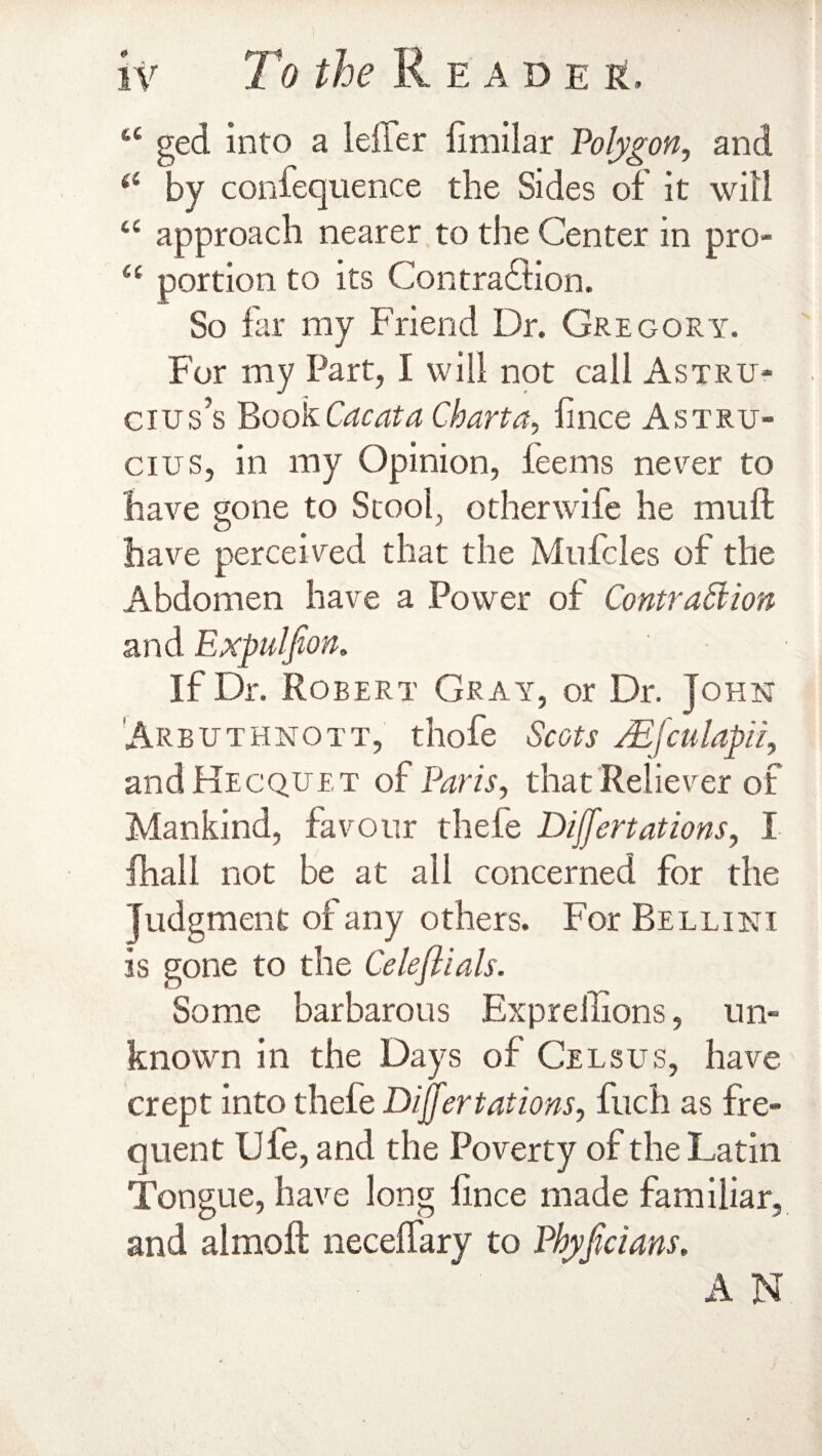 “ ged into a idler limilar Polygon, and il by confequence the Sides of it will u approach nearer to the Center in pro- 4( portion to its Contraction. So far my Friend Dr. Gregory. For my Part, I will not call Astru- cius’s Book Cacata Charta, linee Astru- cius, in my Opinion, feems never to have gone to Stool, other wife he muft have perceived that the Mufcles of the Abdomen have a Power of Contraction and Expul fan. If Dr. Robert Gray, or Dr. John Arbuthnott, thofe Scots Mfculapii, and Hecquet of Paris, that Reliever of Mankind, favour thefe Differt ations, I fhall not be at all concerned for the Judgment of any others. For Bellini is gone to the Celefiials. Some barbarous Expreilions, un¬ known in the Days of Celsus, have crept into thefe Differ tat ions, fuch as fre¬ quent Uie, and the Poverty of the Latin Tongue, have long lince made familiar, and almoft necelfary to Phyfaians. A N