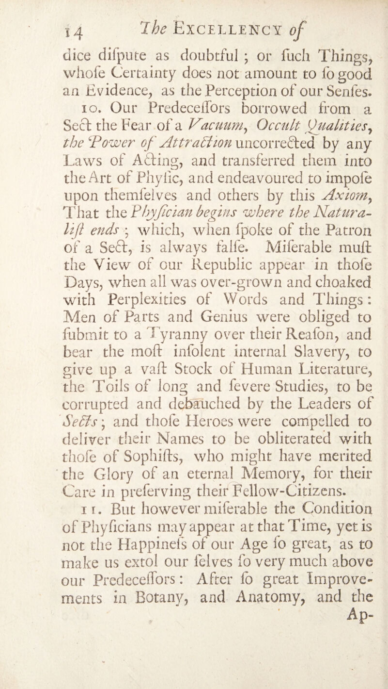 dice diipute as doubtful ; or fuch Things, whofe Certainty does not amount to fo good an Evidence, as the Perception of our Senles. 10. Our Predeceifors borrowed from a Sect the Fear of a Vacuum, Occult Qualities, the \Power of Attraction uncorrecfed by any Laws of Atting, and transferred them into the Art of Phyiic, and endeavoured to impole upon themfelves and others by this Axiom, That the PhjJician begins where the Natura- lift ends ; which, when fpoke of the Patron of a Se£I, is always falle. Milerable rauft the View of our Republic appear in thole Days, when all was over-grown and choaked with Perplexities of Words and Things: Men of Parts and Genius were obliged to fubmit to a Tyranny over their Reafon, and bear the moft infolent internal Slavery, to give up a vaft Stock of Human Literature, the Toils of long and fevere Studies, to be corrupted and debauched by the Leaders of Seels • and thole Pleroes were compelled to deliver their Names to be obliterated with thole of Sophifts, who might have merited the Glory of an eternal Memory, for their Care in preferving their Fellow-Citizens. 11. But howevermiferable the Condition of Phyficians may appear at that Time, yetis not the Happinefs of our Age fo great, as to make us extol our Pelves fo very much above our Predeceifors: After lo great Improve¬ ments in Botany, and Anatomy, and the Ap-