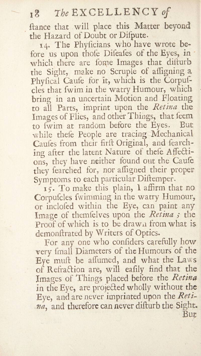 ftance that will place this Matter beyond the Hazard of Doubt or Difpute. 14. The Phyficians who have wrote be¬ fore us upon thole Difeafes of the Eyes, in ' which there are forpe Images that diliurb the Sight, make no Scruple of aligning a Phyfical Caufe for it, which is the Corpuf- cles that fwim in the watry Humour, which bring in an uncertain Motion and Floating to all Parts, imprint upon the Retina the Images of Flies, and other Things, that leem to fwim at random before the Eyes. But while thele People are tracing Mechanical Caufes from their firft Original, and feaidl¬ ing after the latent Nature of tilde Affefti- ons, they have neither found out the Caufe they fearched for, nor affigned their proper Symptoms to each particular Diftemper. 15. To make this plain, 1 affirm that no Corpufcles fwimming in the watry Humour, or inclofed within the Eye, can paint any Image of themfelves upon the Retina ; the Proof of which is to be drawn from what is demonftrated by Writers of Optics. For any one who confiders carefully how very final! Diameters of the Humours of the Eye muft be aifumed, and what the Laws of Refraftion are, wall eafily find that the Images of Things placed before the Retina in the Eye, are projected wholly without the Eye, and are never imprinted upon the Reti¬ na. and therefore can never difturb the Sight, But