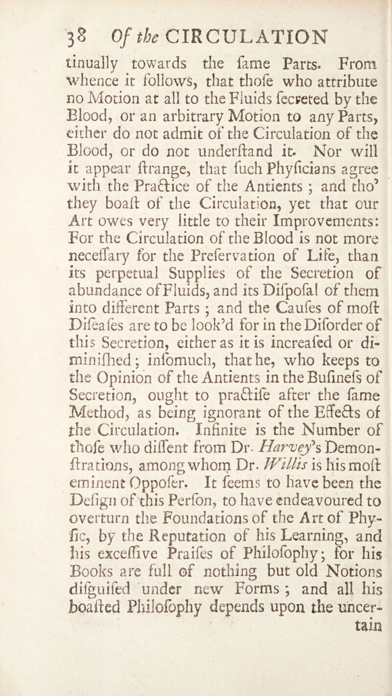 tinually towards the fame Parts. From whence it follows, that thofe who attribute no Motion at all to the Fluids fecreted by the Blood, or an arbitrary Motion to any Parts, either do not admit of the Circulation of the Blood, or do not underftand it. Nor will it appear frange, that fuch Phyficians agree with the Practice of the Antients ; and tho’ they boafir of the Circulation, yet that our Art owes very little to their Improvements: For the Circulation of the Blood is not more neceiTary for the Prefer ration of Life, than its perpetual Supplies of the Secretion of abundance ofFluids, and its Difpofal of them into different Parts ; and the Caufes of moll Difeales are to be look’d for in the Diforder of this Secretion, either as it is increafed or di- minifihed; inlomuch, that he, who keeps to the Opinion of the Antients in the Bulinefs of Secretion, ought to pra&ife after the fame Method, as being ignorant of the Edefts of the Circulation. Infinite is the Number of thofe who diffent from Dr. Harvey1 s Demon- flrations, among whom Dr. Willis is his moll eminent Oppofer. It feems to have been the Defign of this Perfon, to have endeavoured to overturn the Foundations of the Art of Phy- fic, by the Reputation of his Learning, and his exceffive Praifes of Philofophy; for his Books are full of nothing but old Notions difguifed under new Forms ; and all his boaffed Philofophy depends upon the uhcer-