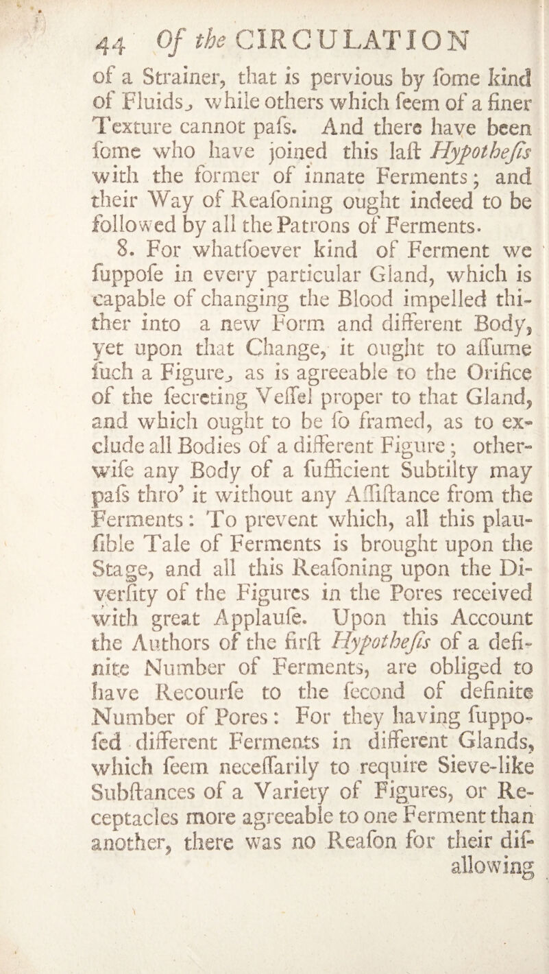 of a Strainer, that is pervious by fome kind of Fluidsj while others which feem of a finer Texture cannot pafs. And there have been fome who have joined this laft Hypothecs with the former of innate Ferments; and their Way of Reafoning ought indeed to be followed by all the Patrons of Ferments. 8. For whatfoever kind of Ferment we fuppofe in every particular Gland, which is capable of changing the Blood impelled thi¬ ther into a new Form and different Body, yet upon that Change, it ought to alTume foch a Figurej as is agreeable to the Orifice of the fecreting Veffel proper to that Gland, and which ought to be lb framed, as to ex¬ clude all Bodies of a different Figure ; other- wife any Body of a fufficient Subtilty may pais thro’ it without any Affiftance from the Ferments: To prevent which, all this piau- fibie Tale of Ferments is brought upon the Stage, and all this Reafoning upon the Di- verfity of the Figures in the Pores received with great Applauie. Upon this Account the Authors of the fir ft Hypothecs of a defi¬ nite Number of Ferments, are obliged to have Recourfe to the fecond of definite Number of Pores: For they having fuppo- fed different Ferments in different Glands, which feem neceffarily to require Sieve-like Subftances of a Variety of Figures, or Re¬ ceptacles more agreeable to one Ferment than another, there was no Reafon for their dif- allowing