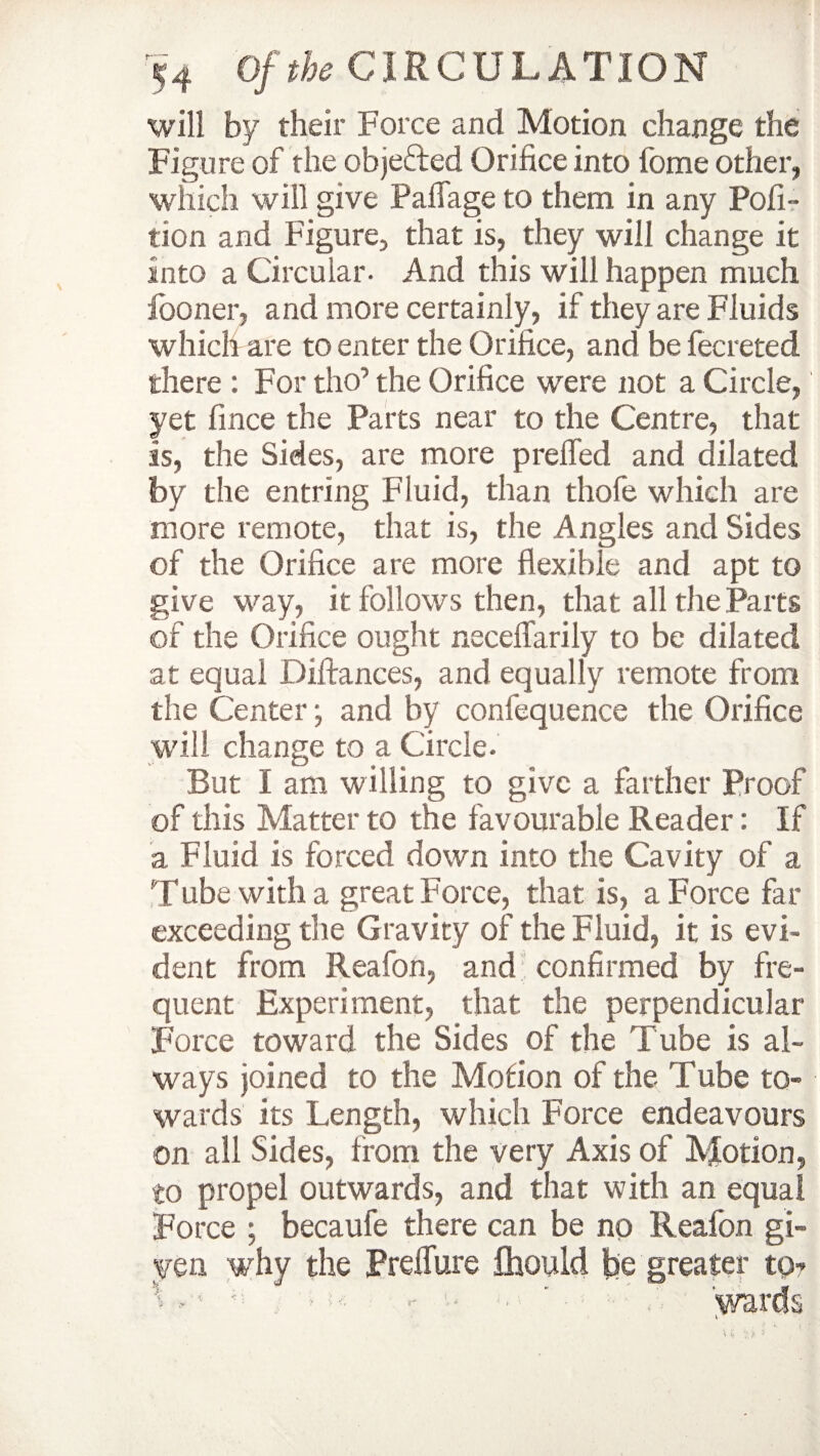 will by their Force and Motion change the Figure of the objefted Orifice into fome other, which will give Paflage to them in any Pofi- tion and Figure, that is, they will change it into a Circular. And this will happen much looner, and more certainly, if they are Fluids which are to enter the Orifice, and be lecreted there : For tho’ the Orifice were not a Circle, yet fince the Parts near to the Centre, that is, the Sides, are more prefled and dilated by the entring Fluid, than thofe which are more remote, that is, the Angles and Sides of the Orifice are more flexible and apt to give way, it follows then, that all the Parts of the Orifice ought neceflarily to be dilated at equal pittances, and equally remote from the Center; and by confequence the Orifice will change to a Circle. But I am willing to give a farther Proof of this Matter to the favourable Reader: If a Fluid is forced down into the Cavity of a Tube with a great Force, that is, a Force far exceeding the Gravity of the Fluid, it is evi¬ dent from Reafon, and confirmed by fre¬ quent Experiment, that the perpendicular Force toward the Sides of the Tube is al¬ ways joined to the Motion of the Tube to¬ wards its Length, which Force endeavours on all Sides, from the very Axis of Motion, to propel outwards, and that with an equal Force ; becaufe there can be no Reafon gi¬ ven why the Pretture fhould be greater to? -1 : .. ■ - • * ' 'wards