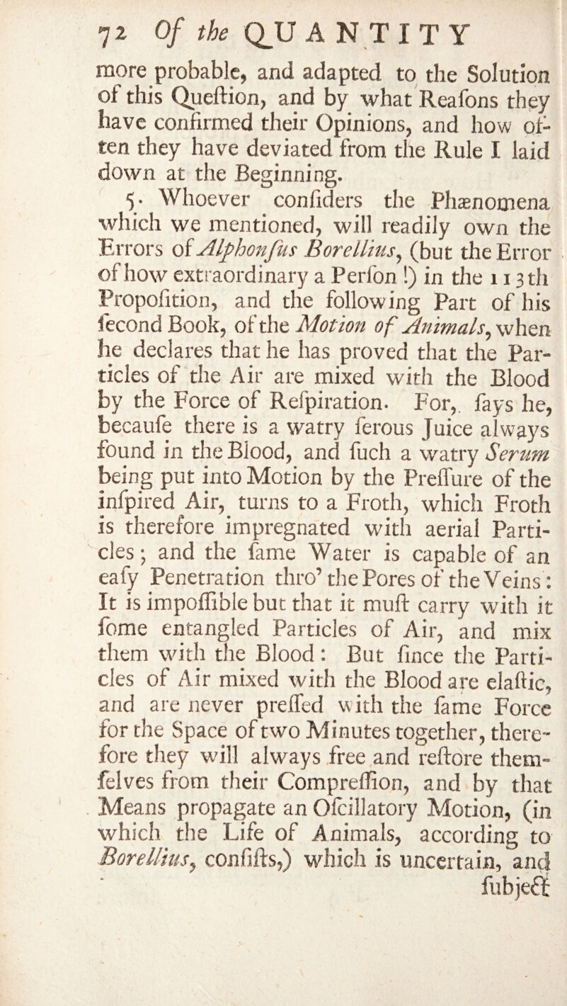 more probable, and adapted to the Solution of this Queftion, and by what Reafons they have confirmed their Opinions, and how of¬ ten they have deviated from the Rule I laid down at the Beginning. 5. Whoever con fillers the Phaenomena which we mentioned, will readily own the Errors of Alphonfus Borellius, (but the Error of how extraordinary a Perfon !) in the 113 th Propofition, and the following Part of his fecond Book, of the Motion of Animals, when he declares that he has proved that the Par¬ ticles of the Air are mixed with the Blood by the Force of Refpiration. For, fays he, becaufe there is a watry ferous Juice always found in the Blood, and fuch a watry Serum being put into Motion by the Preflure of the infpired Air, turns to a Froth, which Froth is therefore impregnated with aerial Parti¬ cles j and the fame Water is capable of an eafy Penetration thro’the Pores of the Veins: It is impoflible but that it muff carry with it fome entangled Particles of Air, and mix them with the Blood : But fince the Parti¬ cles of Air mixed with the Blood are elaftic, and are never preffed with the fame Force for the Space of two Minutes together, there¬ fore they will always free and reftore them- felves from their Compreffion, and by that Means propagate an Olcillatory Motion, (in which the Life of Animals, according to Borellius, con fills,) which is uncertain, and fubjeft