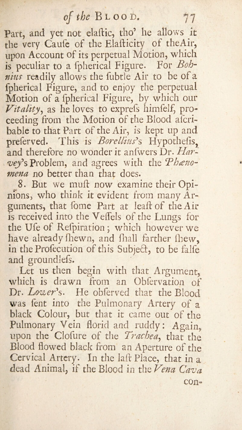 Part, and yet not elaftic, tho’ he allows it the very Caule of the Elafticity of theAir, upon Account of its perpetual Motion, which is peculiar to a fpherical Figure. For Boh- nius readily allows the fubtle Air to be of a fpherical Figure, and to enjoy the perpetual Motion of a fpherical Figure, by which our Vitality, as he loves to exprefs himfelf, pro¬ ceeding from the Motion of the Blood alcri- bable to that Part of the Air, is kept up and preserved. This is BoreUius*s Hypothecs, and therefore no wonder it anfwers Dr. Har¬ vey’s Problem, and agrees with the ‘Phano- mena no better than that does. 8. But we mu ft now examine their Opi¬ nions, who think it evident from many Ar¬ guments, that forne Part at leaftof theAir is received into the Yeffels of the Lungs for the Ufe of Refpiration ; which however we have already fhewn, and fhall farther Ibew, in the Profecution of this Subjedf, to be falfe and groundlefs. Let us then begin with that Argument, which is drawn from an Gbfervation of Dr. Lo ■veer's. He obferved that the Blood was lent into die Pulmonary Artery of a black Colour, but that it came out of the Pulmonary Vein florid and ruddy: Again, upon the Ciofure of the Trachea, that the Blood flowed black from an Aperture of the Cervical Artery. In the laft Place, that in a dead Animal, if the Blood in the Vena Cava