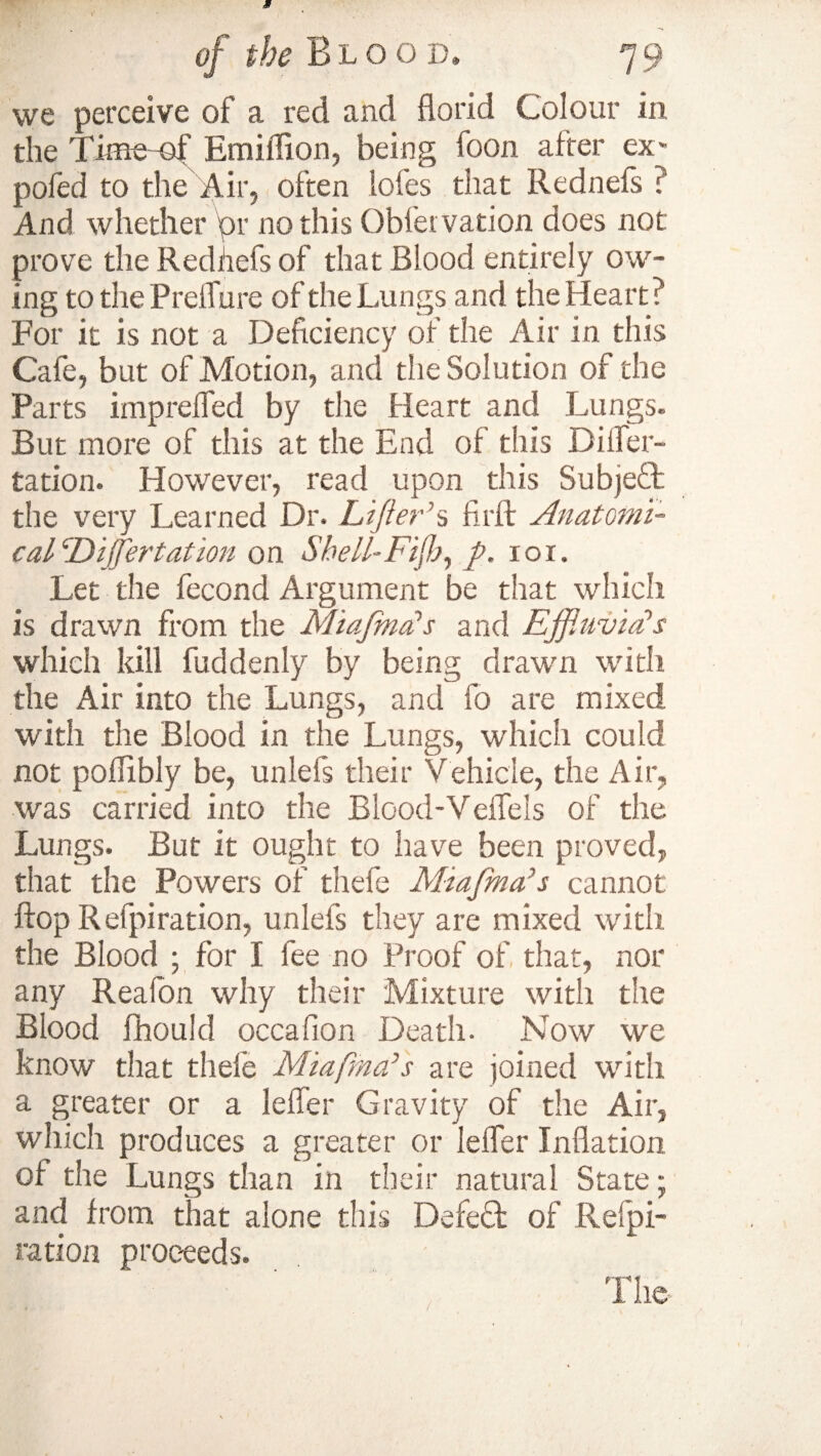 we perceive of a red and florid Colour in the Time of Emiffion, being loon after ex* pofed to the Air, often lofes that Rednefs ? And whether or nothis Obletvation does not prove the Redhefs of that Blood entirely ow¬ ing to the PreiTure of the Lungs and the Heart? For it is not a Deficiency of the Air in this Cafe, but of Motion, and the Solution of the Parts impreffed by the Heart and Lungs. But more of this at the End of this Differ- ration. However, read upon this Subjeft the very Learned Dr. Lifter’s firft Anatomi¬ cal Differ tat ion on Shell- Fiji}, ft. ror. Let the fecond Argument be that which is drawn from the Miafnia’s and Ejftuvid’s which kill fuddenly by being drawn with the Air into the Lungs, and fo are mixed with the Blood in the Lungs, which could not poffibly be, unleis their Vehicle, the Air, was carried into the Blood-Vefleis of the Lungs. But it ought to have been proved, that the Powers of thefe Miaftma’s cannot flop Refpiration, unlefs they are mixed with the Blood ; for I fee no Proof of that, nor any Realon why their Mixture with the Blood fhould occaflon Death. Now we know that thefe Miafrna’s are joined with a greater or a leffer Gravity of the Air, which produces a greater or leffer Inflation of the Lungs than in their natural State; and from that alone this Defeat of Refpi¬ ration proceeds. The- /