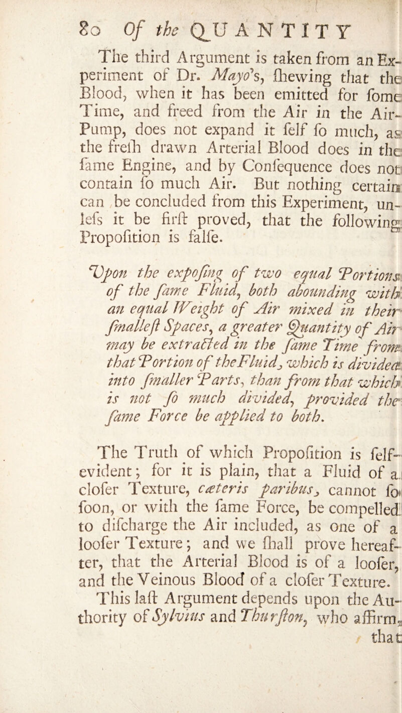 The third Argument is taken from an Ex¬ periment of Dr. Mayo*s, (hewing that the Blood, when it has been emitted for fome Time, and freed from the Air in the Air- Pump, does not expand it felf fo much, as the freih drawn Arterial Blood does in the fame Engine, and by Confequence does not contain fo much Air. But nothing certain can be concluded from this Experiment, un- lefs it be fir ft proved, that the following Propolition is falfe. cD_pon the expofmg of two equal Tort tons of the fame Fluid,, both abounding with an equal Weight of Air mixed in their fmallef Spaces, a greater Quantity of Air may be ex trailed in the fame Time from that Tort ion of the Fluid; which is divided into fmaller Tarts, than from that which is not fo much divided, provided the fame Force be applied to both. The Truth of which Proposition is felf- evident; for it is plain, that a Fluid of a clofer Texture, cater is paribus3 cannot fot foon, or with the fame Force, be compelled to difcharge the Air included, as one of a loofer Texture; and we (hall prove hereaf¬ ter, that the Arterial Blood is of a loofer, and the Veinous Blood of a clofer Texture. Thislaft Argument depends upon the Au¬ thority of Sylvius and Thu rft on^ who affirm. tha t