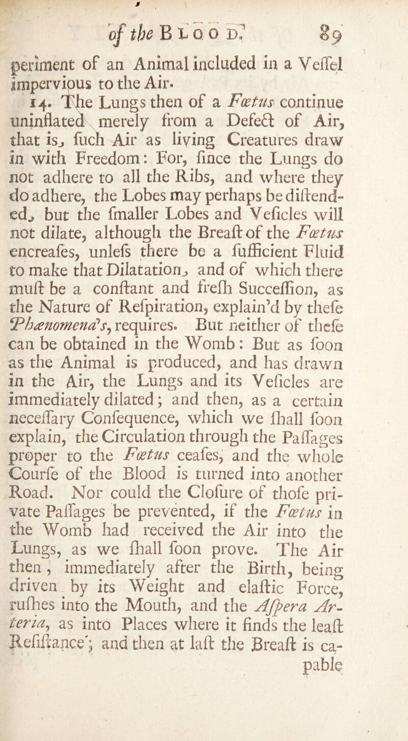 periment of an Animal included in a Veflel impervious to the Air. 14. The Lungs then of a Fcetus continue uninflated merely from a Defeft of Air, that isj fuch Air as hying Creatures draw in with Freedom: For, fince the Lungs do not adhere to all the Ribs, and where they do adhere, the Lobes may perhaps be dintend¬ ed., but the fmaller Lobes and V elides will not dilate, although the Breaftof the Fcetus encreafes, unlefs there be a fufficient Fluid to make that Dilatation., and of which there mult be a conflant and frefh Succeflion, as the Nature of Refpiration, explain’d by thefe (Ph<enomend>Sy requires. But neither of thefe can be obtained in the Womb: But as foon as the Animal is produced, and has drawn in the Air, the Lungs and its Veficles are immediately dilated; and then, as a certain neceflary Confequence, which we lhall foon explain, the Circulation through the Paflages proper to the Fcetus ceafes, and the whole Courfe of the Blood is turned into another Road. Nor could the Clofure of thofe pri¬ vate Paflages be prevented, if the Fcetus in the Womb had received the Air into the Lungs, as we ill all foon prove. The Air then, immediately after the Birth, being driven _ by its Weight and elaftic Force, rufhes into the Mouth, and the Afpera Ar¬ teria,, as into Places where it finds the leaft Refiflance'; and then at laft the JBreaft is ca- •Je , \ . ' ■ '« v 4 pable