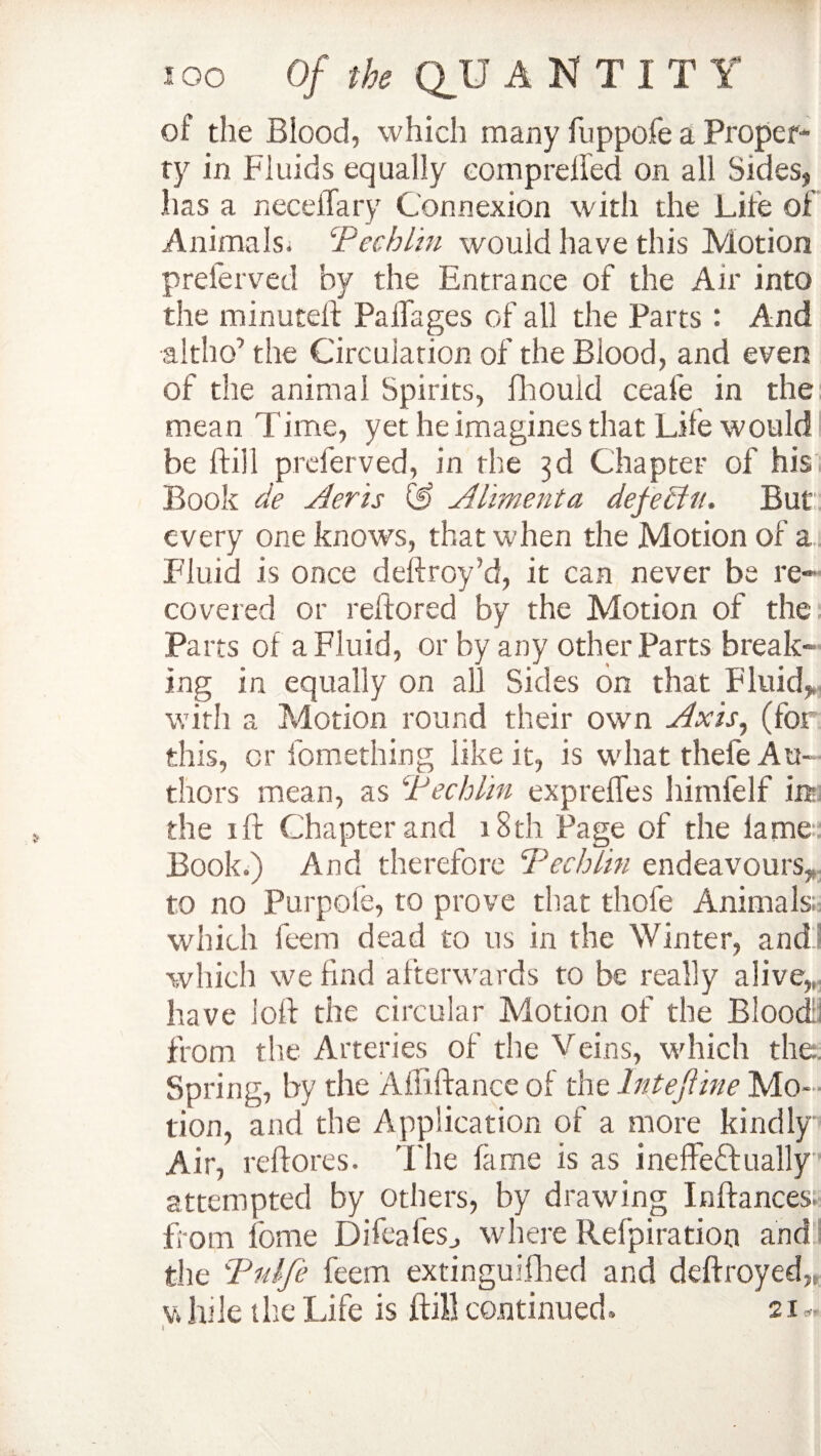 of the Blood, which many fuppofe a Proper¬ ty in Fluids equally comp relied on all Sides, has a necdTary Connexion with the Life of Animals. Tec him would have this Motion preferved by the Entrance of the Air into the minutell PalTages of all the Parts : And •altho’ the Circulation of the Blood, and even of the animal Spirits, fhouid ceafe in the mean Time, yet he imagines that Life would be Hill preferved, in the 3d Chapter of his Book de Aeris (f> Alimenta defeclu. But every one knows, that when the Motion of a Fluid is once deftroy’d, it can never be re¬ covered or reftored by the Motion of the Parts of a Fluid, or by any other Parts break¬ ing in equally on all Sides on that Fluid,, with a Motion round their own Axis, (for this, or fomething like it, is what thefe Au¬ thors mean, as Techlin exprelfes himfelf in the ill Chapter and 18th Page of the lame Book.) And therefore Techlin endeavours, to no Purpofe, to prove that thofe Animals; which feem dead to us in the Winter, and which we find afterwards to be really alive,, have loll the circular Motion of the Blood; from the Arteries of the Veins, which the Spring, by the Affillance of the lntejline Mo¬ tion, and the Application of a more kindly Air, rdlores. The fame is as ineffectually attempted by others, by drawing Inffances. from feme Difeafes., where Refpiratioo and the Tidje feem extinguifhed and deftroyed,, v. lule the Life is ftill continued. 21 d