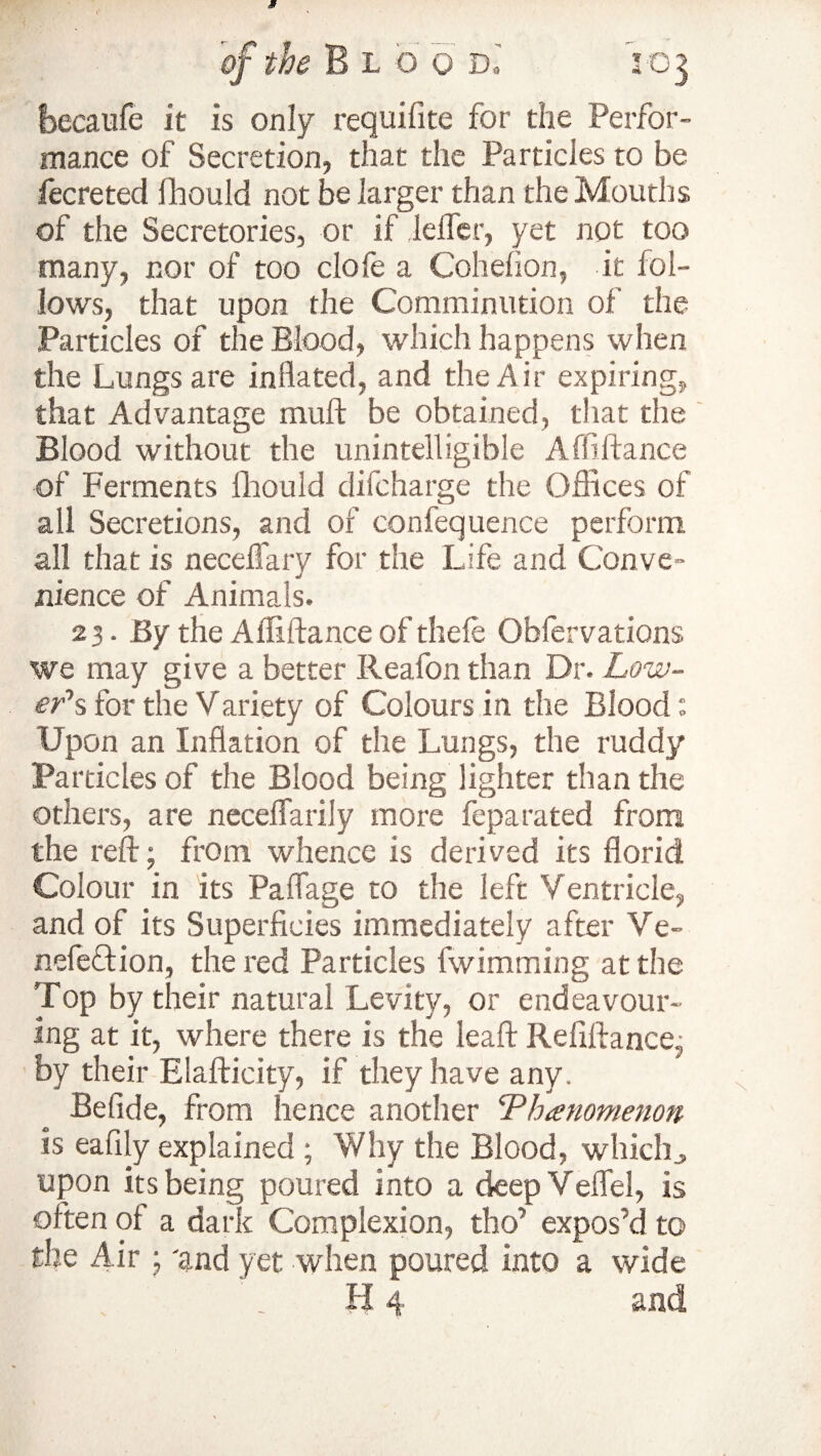 becaufe it is only requifite for the Perfor¬ mance of Secretion, that the Particles to be fecreted (hould not be larger than the Mouths of the Secretories, or if Idler, yet not too many, nor of too dole a Cohefion, it fol¬ lows, that upon the Comminution of the Particles of the Blood, which happens when the Lungs are inflated, and the A i r expiring, that Advantage mull be obtained, that the Blood without the unintelligible Affiftance of Ferments fhould difcharge the Offices of all Secretions, and of confequence perform all that is neceffary for the Life and Conve¬ nience of Animals. 23. By the Affiftance of thele Obfervations we may give a better Reafon than Dr. Low¬ er's for the Variety of Colours in the Blood: Upon an Inflation of the Lungs, the ruddy Particles of the Blood being lighter than the others, are neceffarily more feparated from the reft; from whence is derived its florid Colour in its PaiTage to the left Ventricle, and of its Superficies immediately after Ve- nefeflion, the red Particles fwimming at the Top by their natural Levity, or endeavour¬ ing at it, where there is the leaft Refiftance, by their Elafticity, if they have any. Befide, from hence another Phenomenon is eafily explained ; Why the Blood, which upon its being poured into a deepVeflel, is often of a dark Complexion, tho’ expos’d to the Air ; 'and yet when poured into a wide H 4 and