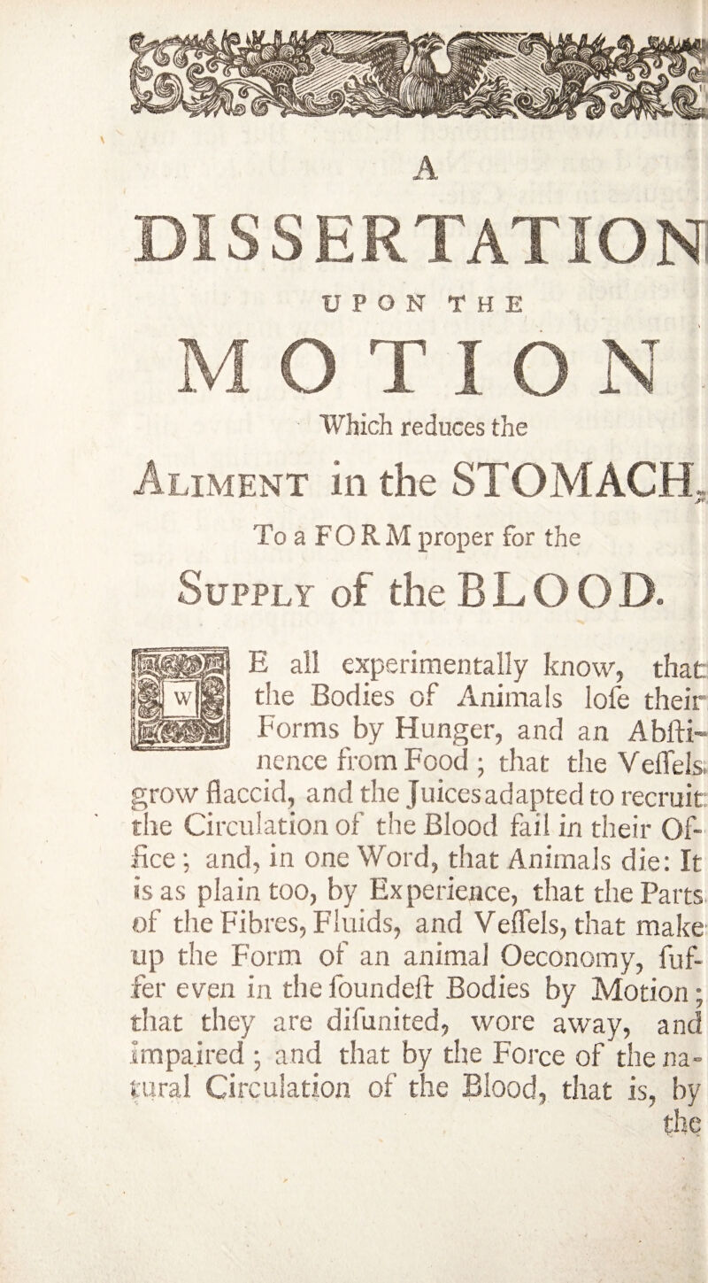 DISSERTATION UPON THE M O T ION ■ Which reduces the Aliment in the STOMACH To a FORM proper for the Supply of the B L O O D. E all experimentally know, that die Bodies of Animals lofe their Forms by Hunger, and an Abfti- nence from Food ; that the Veffels. grow flaccid, and the Juices adapted to recruit the Circulation of the Blood fail in their Of¬ fice ; and, in one Word, that Animals die: It is as plain too, by Experience, that the Parts of the Fibres, Fluids, and Veflels, that make up the Form of an animal Oeconomy, fuf- fer even in the found eft Bodies by Motion; that they are difunited, wore away, and impaired ; and that by the Force of the na¬ tural Circulation of the Blood, that is, by the