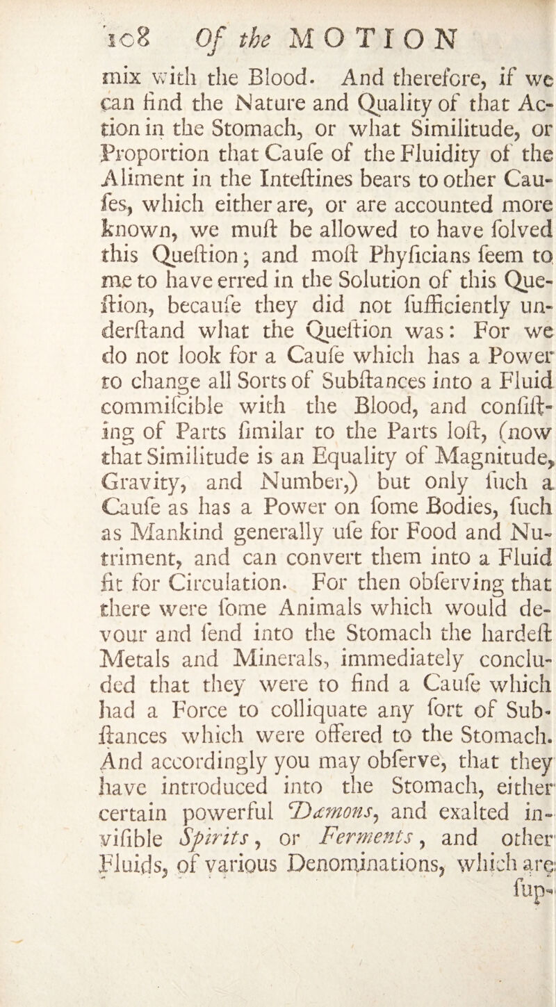 mix with the Blood. And therefore, if we can find the Nature and Quality of that Ac¬ tion in the Stomach, or what Similitude, or Proportion that Caufe of the Fluidity of the Aliment in the Inteftines bears to other Cau- fes, which either are, or are accounted more known, we mull be allowed to have folved this Queftion; and molt Phyficians feem to me to have erred in the Solution of this Que¬ ftion, becaufe they did not l'ufficiently un- derftand what the Queftion was: For we do not look for a Caufe which has a Power to change all Sorts of Subftances into a Fluid commilcible with the Blood, and confut¬ ing of Parts fimilar to the Parts loft, (now that Similitude is an Equality of Magnitude, Gravity, and Number,) but only finch a Caufe as has a Power on fome Bodies, fuch as Mankind generally ufe for Food and Nu¬ triment, and can convert them into a Fluid fit for Circulation. For then obferving that there were forne Animals which would de¬ vour and lend into the Stomach the hardeft Metals and Minerals, immediately conclu¬ ded that they were to find a Caufe which had a Force to colliquate any fort of Sub¬ ftances which were offered to the Stomach. And accordingly you may obferve, that they have introduced into the Stomach, either certain powerful Demons, and exalted in- vifible Spirits, or Ferments, and other Fluids, of various Denominations, which are: '  ‘ fup-