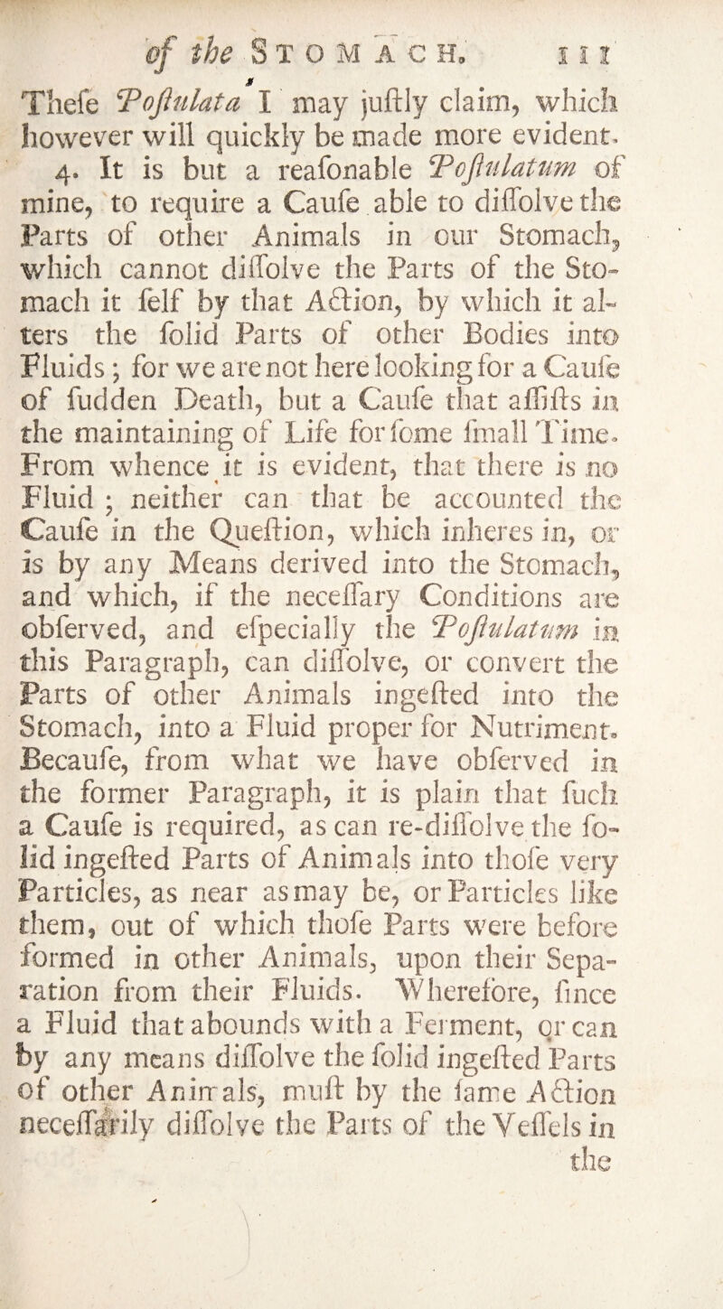 » Tliefe cPoJhilata I may juftly claim, which however will quickly be made more evident. 4. It is but a reafonable Toflulatum of mine, to require a Caufe able to diffolve the Parts of other .Animals in our Stomach, which cannot diffolve the Parts of the Sto¬ mach it felf by that A&ion, by which it al¬ ters the folid Parts of other Bodies into Fluids; for we are not here looking for a Caufe of fudden Death, but a Caufe that affifts in the maintaining of Life for feme fmall Time. From whence it is evident, that there is no Fluid ; neither can that be accounted the Caufe in the Queftion, which inheres in, or is by any Means derived into the Stomach, and which, if the needfary Conditions are obferved, and efpecially the Pojhilatwn in this Paragraph, can diffolve, or convert the Parts of other Animals ingefted into the Stomach, into a Fluid proper for Nutriment, Becaufe, from what we have obferved in the former Paragraph, it is plain that fuch a Caufe is required, as can re-diffolve the fo¬ lid ingefted Parts of Animals into thofe very Particles, as near as may be, or Particles like them, out of which thofe Parts were before formed in other Animals, upon their Sepa¬ ration from their Fluids. Wherefore, lince a Fluid that abounds with a Ferment, or can by any means diffolve the folid ingefted Parts of other Animals, mnft by the fame A ft ion neceftaftily diffolve the Parts of the Veffels in