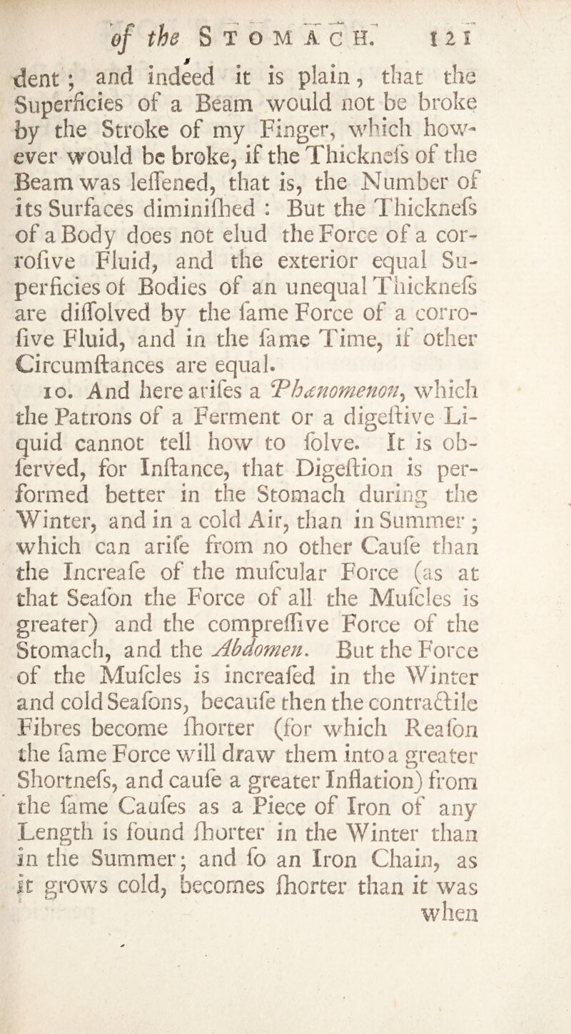 dent ; and indeed it is plain, that the Superficies of a Beam would not be broke by the Stroke of my Finger, which how¬ ever would be broke, if the Thicknefs of the Beam was leffened, that is, the Number of its Surfaces diminifhed : But the Thicknefs of a Bod y does not elud the Force of a cor- roiive Fluid, and the exterior equal Su¬ perficies of Bodies of an unequal Thicknefs are dilTolved by the fame Force of a corro- five Fluid, and in the fame Time, if other Circumftances are equal. 10. And here arifes a ^Vhdnomenon, which the Patrons of a Ferment or a digefiive Li¬ quid cannot tell how to folve. It is ob- lerved, for Inftance, that Digeftion is per¬ formed better in the Stomach during the Winter, and in a cold Air, than in Summer ; which can a rife from no other Caufe than the Increafe of the mufcular Force (as at that Sealon the Force of all the Mufcles is greater) and the compreffive Force of the Stomach, and the Abdomen. But the Force of the Mufcles is increafed in the Winter and cold Seafons, becaufe then the contractile Fibres become fhorter (for which Rea fon the lame Force will draw them into a greater Shortnefs, and caufe a greater Inflation) from the fame Caufes as a Piece of Iron of any Length is found fhorter in the Winter than in the Summer; and fo an Iron Chain, as it grows cold, becomes fhorter than it was when