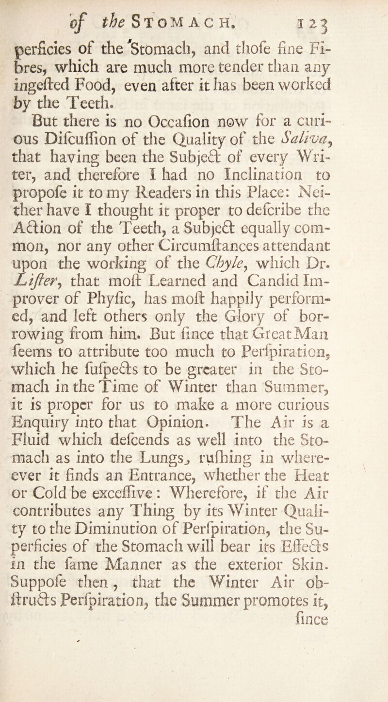 perficies of the 'Stomach, and tliofe fine Fi¬ bres, which are much more tender than any ingefled Food, even after it has been worked by the Teeth. But there is no Occafion now for a curi¬ ous Difcuflion of the Quality of the Saliva, that having been the Subject of every Wri¬ ter, and therefore I had no Inclination to propofe it to my Readers in this Place: Nei¬ ther have I thought it proper to defcribe the Aftion of the Teeth, a Subject equally com¬ mon, nor any other Circumftances attendant upon the working of the Chyle, which Dr. Lifter, that, molt Learned and Candid Im¬ prover of Phyfic, has molt happily perform¬ ed, and left others only the Glory of bor¬ rowing from him. But fince that Great Man feems to attribute too much to Perlpiration, which he fufpeTs to be greater in the Sto¬ mach in the Time of Winter than Summer, it is proper for us to make a more curious Enquiry into that Opinion. The Air is a Fluid which defeends as well into the Sto¬ mach as into the Lungs., rufhing in when¬ ever it finds an Entrance, whether the Heat or Cold be exceffive : Wherefore, if the Air contributes any Thing by its Winter Quali¬ ty to the Diminution of Perlpiration, the Su¬ perficies of the Stomach will bear its Effects in the fame Manner as the exterior Skin. Suppofe then, that the Winter Air ob- ftrufts Perfpiration, the Summer promotes it, fince